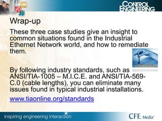 Wrap-up
These three case studies give an insight to
common situations found in the Industrial
Ethernet Network world, and how to remediate
them.
By following industry standards, such as
ANSI/TIA-1005 – M.I.C.E. and ANSI/TIA-569-
C.0 (cable lengths), you can eliminate many
issues found in typical industrial installations.
www.tiaonline.org/standards
 