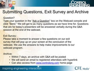 Submitting Questions, Exit Survey and Archive
Question?
Type your question in the “Ask a Question” box on the Webcast console and
click “Send.” We will get to as many questions as we have time for. Questions
that are for today’s presenters will be answered verbally during the Q&A
session at the end of the webcast.
Exit Survey:
Please take a moment to answer a few questions on our exit
survey that will pop up on your screen at the conclusion of the
webcast. We use the answers to help make improvements to our
webcast program.
Archive:
• Within 7 days, an archive with Q&A will be posted
• We will send an email to registered attendees with hyperlink
• Can also access from www.controleng.com home page
 