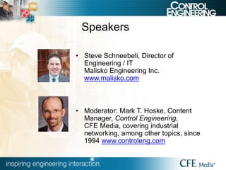 Speakers
• Steve Schneebeli, Director of
Engineering / IT
Malisko Engineering Inc.
www.malisko.com
• Moderator: Mark T. Hoske, Content
Manager, Control Engineering,
CFE Media, covering industrial
networking, among other topics, since
1994 www.controleng.com
 