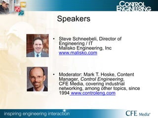 Speakers
• Steve Schneebeli, Director of
Engineering / IT
Malisko Engineering, Inc
www.malisko.com
• Moderator: Mark T. Hoske, Content
Manager, Control Engineering,
CFE Media, covering industrial
networking, among other topics, since
1994 www.controleng.com
 