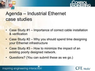 Agenda – Industrial Ethernet
case studies
• Case Study #1 – Importance of correct cable installation
& verification
• Case Study #2 – Why you should spend time designing
your Ethernet infrastructure
• Case Study #3 – How to minimize the impact of an
existing poorly designed network.
• Questions? (You can submit these as we go.)
 