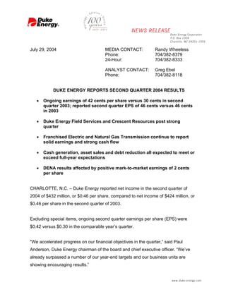 July 29, 2004                         MEDIA CONTACT:            Randy Wheeless
                                      Phone:                    704/382-8379
                                      24-Hour:                  704/382-8333

                                      ANALYST CONTACT:          Greg Ebel
                                      Phone:                    704/382-8118


            DUKE ENERGY REPORTS SECOND QUARTER 2004 RESULTS

   •   Ongoing earnings of 42 cents per share versus 30 cents in second
       quarter 2003; reported second quarter EPS of 46 cents versus 46 cents
       in 2003

   •   Duke Energy Field Services and Crescent Resources post strong
       quarter

   •   Franchised Electric and Natural Gas Transmission continue to report
       solid earnings and strong cash flow

   •   Cash generation, asset sales and debt reduction all expected to meet or
       exceed full-year expectations

   •   DENA results affected by positive mark-to-market earnings of 2 cents
       per share


CHARLOTTE, N.C. – Duke Energy reported net income in the second quarter of
2004 of $432 million, or $0.46 per share, compared to net income of $424 million, or
$0.46 per share in the second quarter of 2003.


Excluding special items, ongoing second quarter earnings per share (EPS) were
$0.42 versus $0.30 in the comparable year’s quarter.


quot;We accelerated progress on our financial objectives in the quarter,” said Paul
Anderson, Duke Energy chairman of the board and chief executive officer. “We’ve
already surpassed a number of our year-end targets and our business units are
showing encouraging results.”
 