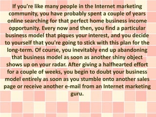 If you're like many people in the Internet marketing
   community, you have probably spent a couple of years
  online searching for that perfect home business income
   opportunity. Every now and then, you find a particular
 business model that piques your interest, and you decide
to yourself that you're going to stick with this plan for the
 long-term. Of course, you inevitably end up abandoning
    that business model as soon as another shiny object
 shows up on your radar. After giving a halfhearted effort
  for a couple of weeks, you begin to doubt your business
model entirely as soon as you stumble onto another sales
page or receive another e-mail from an Internet marketing
                            guru.
 
