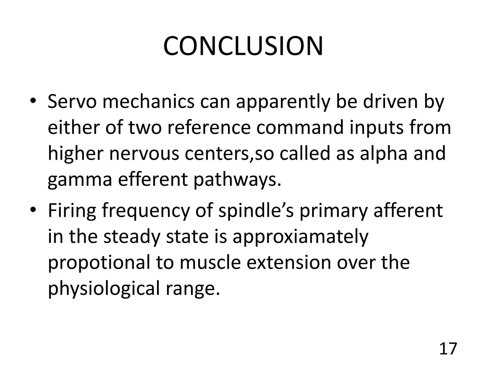 CONCLUSION
• Servo mechanics can apparently be driven by
either of two reference command inputs from
higher nervous centers,so called as alpha and
gamma efferent pathways.
• Firing frequency of spindle’s primary afferent
in the steady state is approxiamately
propotional to muscle extension over the
physiological range.
17
 