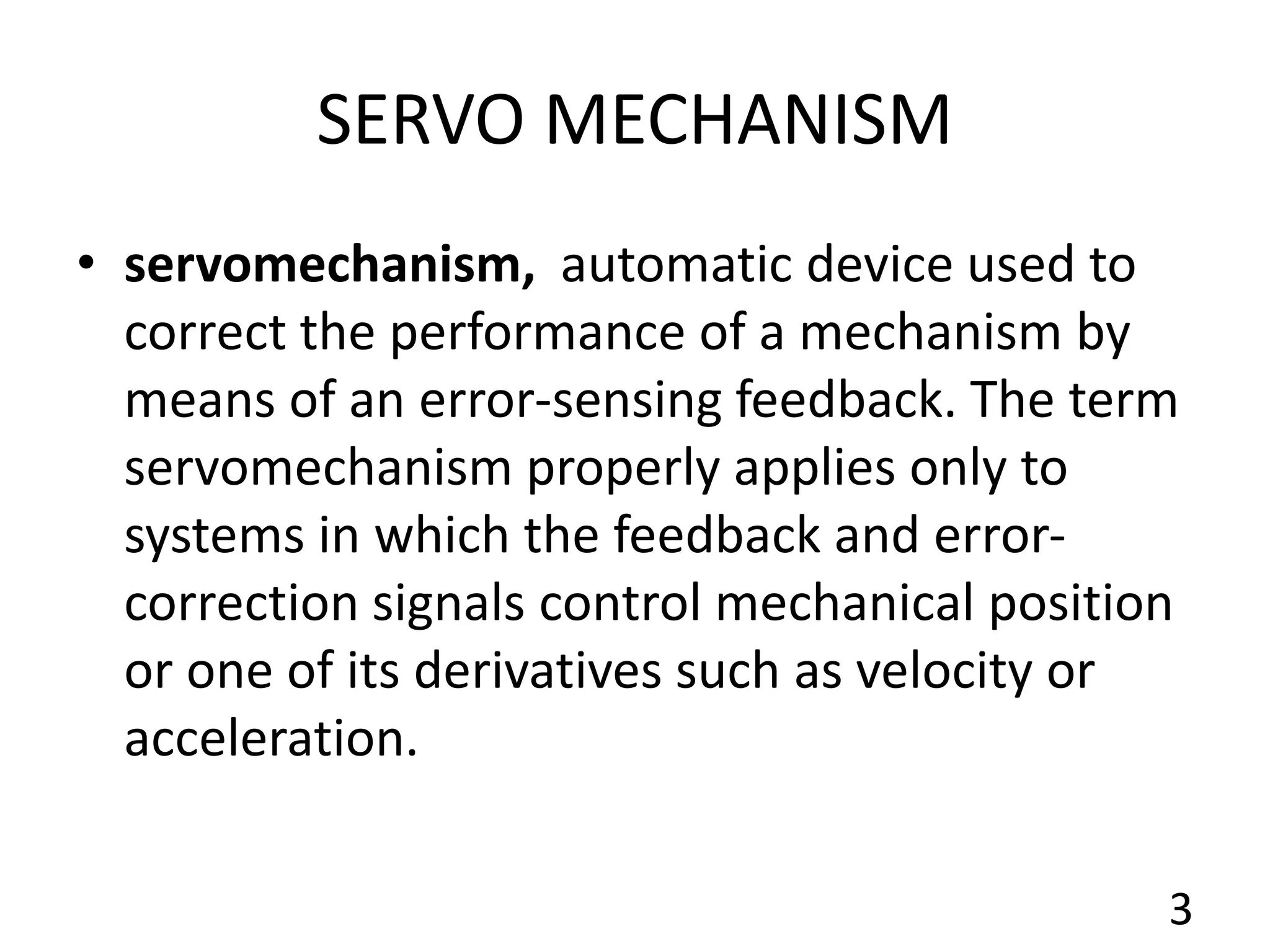 SERVO MECHANISM
• servomechanism, automatic device used to
correct the performance of a mechanism by
means of an error-sensing feedback. The term
servomechanism properly applies only to
systems in which the feedback and error-
correction signals control mechanical position
or one of its derivatives such as velocity or
acceleration.
3
 