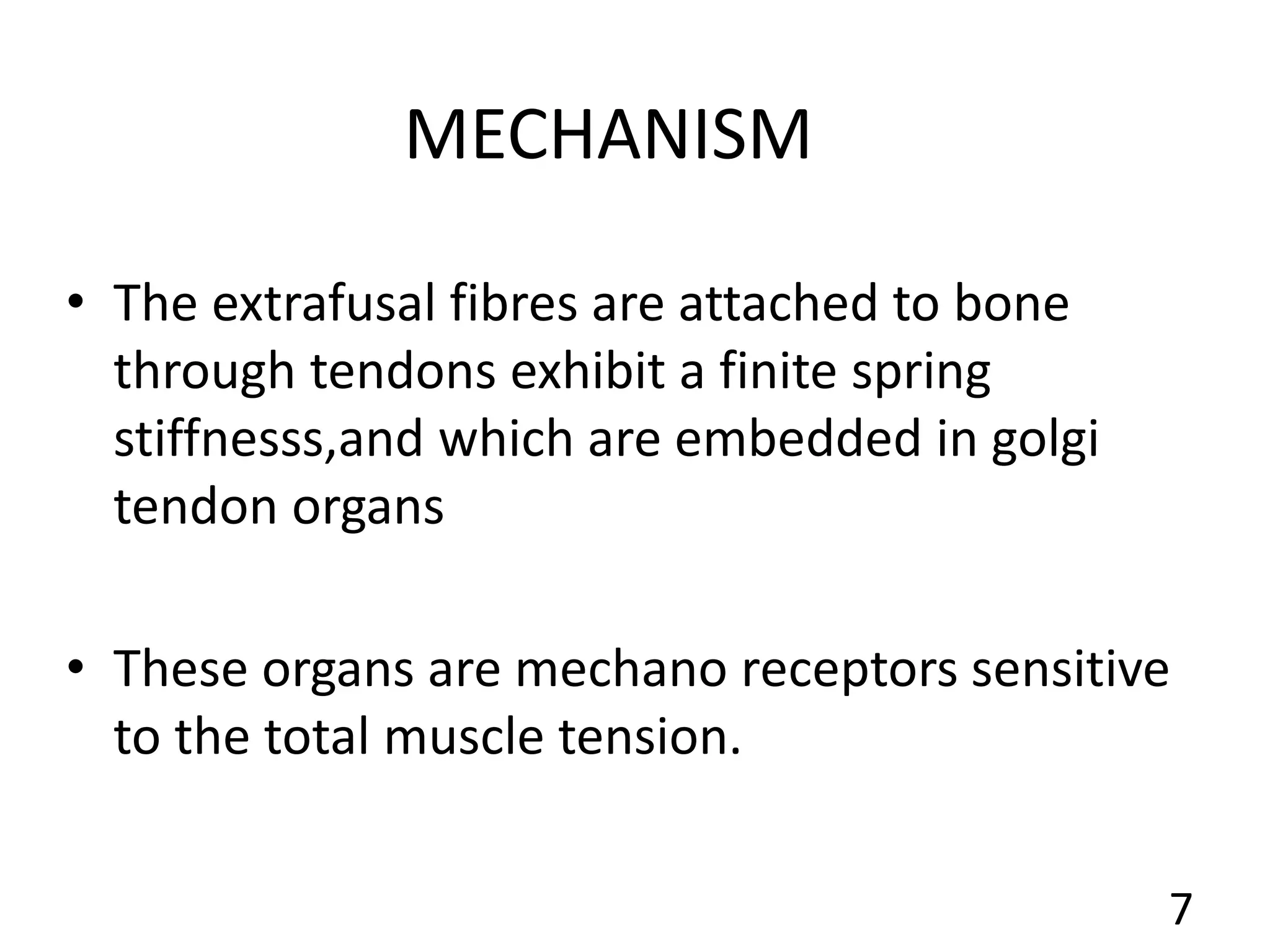 MECHANISM
• The extrafusal fibres are attached to bone
through tendons exhibit a finite spring
stiffnesss,and which are embedded in golgi
tendon organs
• These organs are mechano receptors sensitive
to the total muscle tension.
7
 