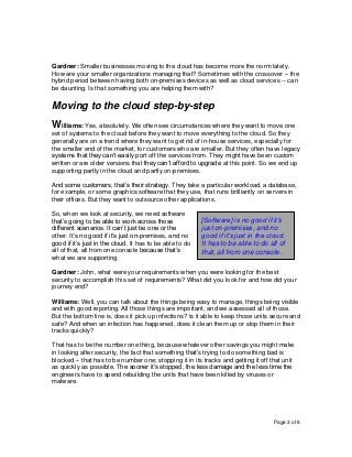 Page 3 of 8
Gardner: Smaller businesses moving to the cloud has become more the norm lately.
How are your smaller organizations managing that? Sometimes with the crossover -- the
hybrid period between having both on-premises devices as well as cloud services -- can
be daunting. Is that something you are helping them with?
Moving to the cloud step-by-step
Williams: Yes, absolutely. We often see circumstances where they want to move one
set of systems to the cloud before they want to move everything to the cloud. So they
generally are on a trend where they want to get rid of in-house services, especially for
the smaller end of the market, for customers who are smaller. But they often have legacy
systems that they can’t easily port off the services from. They might have been custom
written or are older versions that they can’t afford to upgrade at this point. So we end up
supporting partly in the cloud and partly on-premises.
And some customers, that’s their strategy. They take a particular workload, a database,
for example, or some graphics software that they use, that runs brilliantly on servers in
their offices. But they want to outsource other applications.
So, when we look at security, we need software
that’s going to be able to work across those
different scenarios. It can’t just be one or the
other. It’s no good if it’s just on-premises, and no
good if it’s just in the cloud. It has to be able to do
all of that, all from one console because that’s
what we are supporting.
Gardner: John, what were your requirements when you were looking for the best
security to accomplish this set of requirements? What did you look for and how did your
journey end?
Williams: Well, you can talk about the things being easy to manage, things being visible
and with good reporting. All those things are important, and we assessed all of those.
But the bottom line is, does it pick up infections? Is it able to keep those units secure and
safe? And when an infection has happened, does it clean them up or stop them in their
tracks quickly?
That has to be the number one thing, because whatever other savings you might make
in looking after security, the fact that something that’s trying to do something bad is
blocked -- that has to be number one; stopping it in its tracks and getting it off that unit
as quickly as possible. The sooner it’s stopped, the less damage and the less time the
engineers have to spend rebuilding the units that have been killed by viruses or
malware.
[Software] is no good if it’s
just on-premises, and no
good if it’s just in the cloud.
It has to be able to do all of
that, all from one console.
 