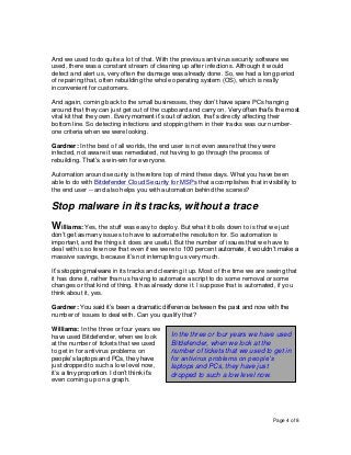 Page 4 of 8
And we used to do quite a lot of that. With the previous antivirus security software we
used, there was a constant stream of cleaning up after infections. Although it would
detect and alert us, very often the damage was already done. So, we had a long period
of repairing that, often rebuilding the whole operating system (OS), which is really
inconvenient for customers.
And again, coming back to the small businesses, they don’t have spare PCs hanging
around that they can just get out of the cupboard and carry on. Very often that’s the most
vital kit that they own. Every moment it’s out of action, that’s directly affecting their
bottom line. So detecting infections and stopping them in their tracks was our number-
one criteria when we were looking.
Gardner: In the best of all worlds, the end user is not even aware that they were
infected, not aware it was remediated, not having to go through the process of
rebuilding. That’s a win-win for everyone.
Automation around security is therefore top of mind these days. What you have been
able to do with Bitdefender Cloud Security for MSPs that accomplishes that invisibility to
the end user -- and also helps you with automation behind the scenes?
Stop malware in its tracks, without a trace
Williams: Yes, the stuff was easy to deploy. But what it boils down to is that we just
don’t get as many issues to have to automate the resolution for. So automation is
important, and the things it does are useful. But the number of issues that we have to
deal with is so few now that even if we were to 100 percent automate, it wouldn’t make a
massive savings, because it’s not interrupting us very much.
It’s stopping malware in its tracks and cleaning it up. Most of the time we are seeing that
it has done it, rather than us having to automate a script to do some removal or some
changes or that kind of thing. It has already done it. I suppose that is automated, if you
think about it, yes.
Gardner: You said it’s been a dramatic difference between the past and now with the
number of issues to deal with. Can you qualify that?
Williams: In the three or four years we
have used Bitdefender, when we look
at the number of tickets that we used
to get in for antivirus problems on
people’s laptops and PCs, they have
just dropped to such a low level now,
it’s a tiny proportion. I don’t think it’s
even coming up on a graph.
In the three or four years we have used
Bitdefender, when we look at the
number of tickets that we used to get in
for antivirus problems on people’s
laptops and PCs, they have just
dropped to such a low level now.
 