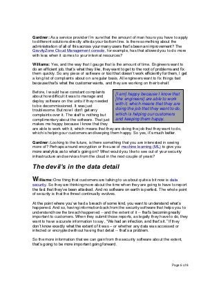 Page 6 of 8
Gardner: As a service provider I’m sure that the amount of man hours you have to apply
to different solutions directly affects your bottom line. Is there something about the
administration of all of this across your many users that’s been an improvement? The
GravityZone Cloud Management console, for example, has that allowed you to do more
with less when it comes to your internal resources?
Williams: Yes, and the way that I gauge that is the amount of time. Engineers want to
do an efficient job, that’s what they like, they want to get to the root of problems and fix
them quickly. So any piece of software or tool that doesn’t work efficiently for them, I get
a long list of complaints about on a regular basis. All engineers want to fix things fast
because that’s what the customer wants, and they are working on their behalf.
Before, I would have constant complaints
about how difficult it was to manage and
deploy software on the units if they needed
to be decommissioned. It was just
troublesome. But now I don’t get any
complaints over it. The staff is nothing but
complimentary about the software. That just
makes me happy because I know that they
are able to work with it, which means that they are doing the job that they want to do,
which is helping our customers and keeping them happy. So yes, it’s much better.
Gardner: Looking to the future, is there something that you are interested in seeing
more of? Perhaps around encryption or the use of machine learning (ML) to give you
more analytics as to what’s going on? What would you like to see out of your security
infrastructure and services from the cloud in the next couple of years?
The devil’s in the data detail
Williams: One thing that customers are talking to us about quite a bit now is data
security. So they are thinking more about the time when they are going to have to report
the fact that they’ve been attacked. And no software on earth is perfect. The whole point
of security is that the threat continually evolves.
At the point where you’ve had a breach of some kind, you want to understand what’s
happened. And so, having information back from the security software that helps you to
understand how the breach happened -- and the extent of it -- that’s becoming really
important to customers. When they submit those reports, as legally they have to do, they
want to have accurate information to say, “We had an infection, and that’s it.” If they
don’t know exactly what the extent of it was – or whether any data was accessed or
infected or encrypted without having that detail -- that’s a problem.
So the more information that we can gain from the security software about the extent,
that’s going to be more important going forward.
[I am] happy because I know that
[the engineers] are able to work
with it, which means that they are
doing the job that they want to do,
which is helping our customers
and keeping them happy.
 