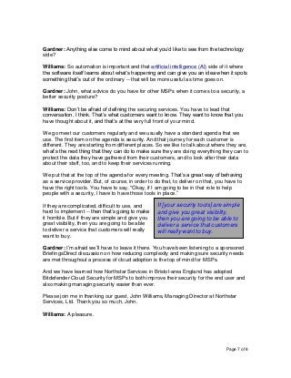 Page 7 of 8
Gardner: Anything else come to mind about what you’d like to see from the technology
side?
Williams: So automation is important and that artificial intelligence (AI) side of it where
the software itself learns about what’s happening and can give you an idea when it spots
something that’s out of the ordinary -- that will be more useful as time goes on.
Gardner: John, what advice do you have for other MSPs when it comes to a security, a
better security posture?
Williams: Don’t be afraid of defining the securing services. You have to lead that
conversation, I think. That’s what customers want to know. They want to know that you
have thought about it, and that’s at the very full front of your mind.
We go meet our customers regularly and we usually have a standard agenda that we
use. The first item on the agenda is security. And that journey for each customer is
different. They are starting from different places. So we like to talk about where they are,
what’s the next thing that they can do to make sure they are doing everything they can to
protect the data they have gathered from their customers, and to look after their data
about their staff, too, and to keep their services running.
We put that at the top of the agenda for every meeting. That’s a great way of behaving
as a service provider. But, of course, in order to do that, to deliver on that, you have to
have the right tools. You have to say, “Okay, if I am going to be in that role to help
people with a security, I have to have those tools in place.”
If they are complicated, difficult to use, and
hard to implement -- then that’s going to make
it horrible. But if they are simple and give you
great visibility, then you are going to be able
to deliver a service that customers will really
want to buy.
Gardner: I’m afraid we’ll have to leave it there. You have been listening to a sponsored
BriefingsDirect discussion on how reducing complexity and making sure security needs
are met throughout a process of cloud adoption is the top of mind for MSPs.
And we have learned how Northstar Services in Bristol-area England has adopted
Bitdefender Cloud Security for MSPs to both improve their security for the end user and
also making managing security easier than ever.
Please join me in thanking our guest, John Williams, Managing Director at Northstar
Services, Ltd. Thank you so much, John.
Williams: A pleasure.
If [your security tools] are simple
and give you great visibility,
then you are going to be able to
deliver a service that customers
will really want to buy.
 
