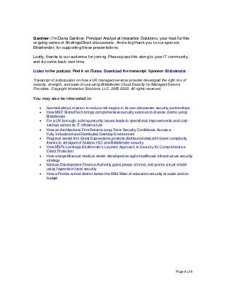 Page 8 of 8
Gardner: I’m Dana Gardner, Principal Analyst at Interarbor Solutions, your host for this
ongoing series of BriefingsDirect discussions. And a big thank you to our sponsor,
Bitdefender, for supporting these presentations.
Lastly, thanks to our audience for joining. Please pass this along to your IT community,
and do come back next time.
Listen to the podcast. Find it on iTunes. Download the transcript. Sponsor: Bitdefender.
Transcript of a discussion on how a UK managed services provider developed the right mix of
security, strength, and ease-of-use using Bitdefender Cloud Security for Managed Service
Providers. Copyright Interarbor Solutions, LLC, 2005-2020. All rights reserved.
You may also be interested in:
• SambaSafety’s mission to reduce risk begins in its own datacenter security partnerships
• How MSP StoredTech brings comprehensive security services to diverse clients using
Bitdefender
• For a UK borough, solving security issues leads to operational improvements and cost-
savings across its IT infrastructure
• How an Architectural Firm Retains Long-Term Security Confidence Across a
Fully Virtualized and Distributed Desktop Environment
• Regional dental firm Great Expressions protects distributed data with lower complexity
thanks to amalgam of Nutanix HCI and Bitdefender security
• How MSPs Leverage Bitdefender’s Layered Approach to Security for Comprehensive
Client Protection
• How a large Missouri medical center developed an agile healthcare infrastructure security
strategy
• Kansas Development Finance Authority gains peace of mind, end-points virtual shield
using Hypervisor-level security
• How a Florida school district tames the Wild West of education security at scale and on
budget
 