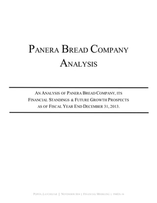 PANERA BREAD COMPANY 
ANALYSIS 
AN ANALYSIS OF PANERA BREAD COMPANY, ITS 
FINANCIAL STANDINGS & FUTURE GROWTH PROSPECTS 
AS OF FISCAL YEAR END DECEMBER 31, 2013. 
POPOV, LATCHEZAR || NOVEMBER 2014 || FINANCIAL MODELING || FI402A-14 
 