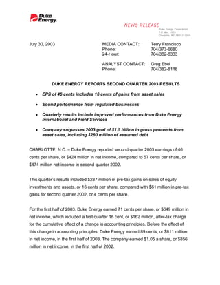 July 30, 2003                             MEDIA CONTACT:          Terry Francisco
                                          Phone:                  704/373-6680
                                          24-Hour:                704/382-8333

                                          ANALYST CONTACT:        Greg Ebel
                                          Phone:                  704/382-8118


            DUKE ENERGY REPORTS SECOND QUARTER 2003 RESULTS

   •   EPS of 46 cents includes 16 cents of gains from asset sales

   •   Sound performance from regulated businesses

   •   Quarterly results include improved performances from Duke Energy
       International and Field Services

   •   Company surpasses 2003 goal of $1.5 billion in gross proceeds from
       asset sales, including $280 million of assumed debt


CHARLOTTE, N.C. – Duke Energy reported second quarter 2003 earnings of 46
cents per share, or $424 million in net income, compared to 57 cents per share, or
$474 million net income in second quarter 2002.


This quarter’s results included $237 million of pre-tax gains on sales of equity
investments and assets, or 16 cents per share, compared with $61 million in pre-tax
gains for second quarter 2002, or 4 cents per share.


For the first half of 2003, Duke Energy earned 71 cents per share, or $649 million in
net income, which included a first quarter 18 cent, or $162 million, after-tax charge
for the cumulative effect of a change in accounting principles. Before the effect of
this change in accounting principles, Duke Energy earned 89 cents, or $811 million
in net income, in the first half of 2003. The company earned $1.05 a share, or $856
million in net income, in the first half of 2002.
 