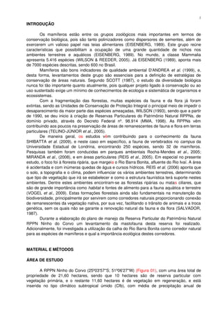 INTRODUÇÃO
Os   mamíferos   estão   entre   os   grupos   zoológicos   mais   importantes   em   termos   de 
conservação biológica, pois são tanto polinizadores como dispersores de sementes, além de 
exercerem um valioso papel nas teias alimentares (EISENBERG, 1989). Este grupo reúne 
características   que   possibilitam   a   ocupação   de   uma   grande   quantidade   de   nichos   nos 
ambientes   terrestres   e   aquáticos   (EISENBERG,   1989).   No   mundo,   a   classe   Mammalia 
apresenta 5.416 espécies (WILSON & REEDER, 2005). Já EISENBERG (1989), aponta mais 
de 7000 espécies descritas, sendo 600 no Brasil.
Mamíferos são bons indicadores de qualidade ambiental D'ANDREA  et al. (1999), e, 
desta forma, levantamentos deste grupo são essenciais para a definição de estratégias de 
conservação de áreas naturais. Segundo SCOTT (1987), o estudo da diversidade biológica 
nunca foi tão importante quanto atualmente, pois qualquer projeto ligado à conservação ou ao 
uso sustentado exige um mínimo de conhecimentos de ecologia e sistemática de organismos e 
ecossistemas.
Com a fragmentação das florestas, muitas espécies  da fauna e da flora já foram 
extintas, sendo as Unidades de Conservação de Proteção Integral o principal meio de impedir o 
desaparecimento da maior parte das espécies ameaçadas, WILSON (1993), sendo que a partir 
de 1990, se deu inicio à criação de Reservas Particulares do Patrimônio Natural RPPNs, de 
domínio   privado,   através   do   Decreto   Federal   nº.   98.914   (MMA,   1998).   As   RPPNs   vêm 
contribuindo aos poucos na preservação de áreas de remanescentes de fauna e flora em terras 
particulares (TELINO­JÚNIOR et al., 2005).
De   maneira   geral,  os  estudos   vêm   contribuindo   para   o   conhecimento   da   fauna 
SHIBATTA et al. (2009), e neste caso em específico, a fauna de vertebrados no campus da 
Universidade   Estadual   de   Londrina,   encontrando   250   espécies,   sendo   32   de   mamíferos. 
Pesquisas também foram conduzidas em parques ambientais Rocha­Mendes  et al.,  2005; 
MIRANDA et al., (2008), e em áreas particulares (REIS et al., 2005). Em especial no presente 
estudo, o foco foi à floresta ripária, que margeia o Rio Barra Bonita, afluente do Rio Ivaí. A área 
é acidentada e com inúmeras quedas de água e cursos hídricos. REIS et al. (2006) aponta que 
o solo, a topografia e o clima, podem influenciar os vários ambientes terrestres, determinando 
que tipo de vegetação que irá se estabelecer e como a estrutura faunística terá suporte nestes 
ambientes. Dentre estes ambientes encontram­se as florestas ripárias ou matas ciliares, que 
são de grande importância como habitat e fontes de alimento para a fauna aquática e terrestre 
(VOGEL et al., 2009). Estas formações florestais ainda são fundamentais na manutenção da 
biodiversidade, principalmente por servirem como corredores naturais proporcionando conexão 
de remanescentes da vegetação nativa, por sua vez, facilitando o trânsito de animais e a troca 
genética, sem os quais não se garante a renovação natural da fauna e da flora (SALVADOR, 
1987). 
Durante a elaboração do plano de manejo da Reserva Particular do Patrimônio Natural 
RPPN   Ninho   do   Corvo   um   levantamento   da   mastofauna   desta   reserva   foi   realizado. 
Adicionalmente, foi investigada a utilização da calha do Rio Barra Bonita como corredor natural 
para as espécies de mamíferos e qual a importância ecológica destes corredores.
MATERIAL E MÉTODOS
ÁREA DE ESTUDO
A RPPN Ninho do Corvo (25º03'57''S; 51º06'27''W) (Figura 01), com uma área total de 
propriedade   de   21,60   hectares,   sendo   que   10   hectares   são   de   reserva   particular   com 
vegetação primária, e o restante 11,60 hectares é de vegetação em regeneração, e está 
inserida   no   tipo   climático   subtropical   úmido   (Cfb),   com   média   de   precipitação   anual   de 
2
 
