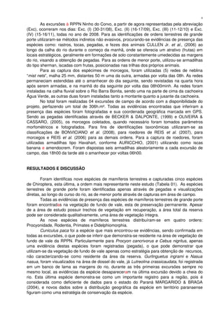 As excursões à RPPN Ninho do Corvo, a partir de agora representadas pela abreviação 
(Exc), ocorreram nos dias: Exc. (I) (30­31/08), Exc. (II) (16­17/09), Exc. (III) (11­12/10) e Exc. 
(IV) (15­16/11), todas no ano de 2008. Para as identificações de ordens terrestres de grande 
porte utilizaram­se métodos indiretos não evasivos, procurando­se evidências de presença das 
espécies como: rastros, tocas, pegadas, e fezes dos animais CULLEN Jr.  et al.,  (2006) ao 
longo da calha do rio durante o começo da manhã, onde se oferecia um atrativo (frutas) em 
locais estratégicos, geralmente em formações de solo constantemente umedecidas as margens 
do rio, visando a obtenção de pegadas. Para as ordens de menor porte, utilizou­se armadilhas 
do tipo sherman, iscadas com frutas, posicionadas nas trilhas dos próprios animais.
Para as captura dos espécimes de morcegos, foram utilizadas (5) redes de neblina 
“mist nets”, malha 25 mm, distantes 50 m uma da outra, armadas por volta das 08h. As redes 
permaneciam estendidas até o amanhecer do dia seguinte, sendo revistadas na quarta hora 
após serem armadas, e na manhã do dia seguinte por volta das 08h00minh. As redes foram 
instaladas na calha fluvial sobre o Rio Barra Bonita, sendo uma na parte de cima da cachoeira 
Água Verde, as outras duas foram instaladas tanto a montante quanto a jusante da cachoeira. 
No total foram realizadas 04 excursões de campo de acordo com a disponibilidade do 
projeto, perfazendo um total de 306h.m². Todas as evidências encontradas que inferiram a 
presença das espécies foram fotografadas e sua coordenada geográfica marcada em GPS. 
Sendo as pegadas identificadas através de BECKER & DALPONTE, (1999) e OLIVEIRA & 
CASSARO, (2005), os morcegos coletados, quando necessário foram tomados parâmetros 
morfométricos   e   fotografados.   Para   fins   de   identificações   taxonômicas   utilizaram­se   as 
classificações  de BONVICIANO  et al.  (2008), para roedores de REIS  et al.  (2007), para 
morcegos e REIS  et al.  (2006) para as demais ordens. Para a captura de roedores, foram 
utilizadas   armadilhas   tipo   Havahart,   conforme   AURICCHIO,   (2001)   utilizando   como   iscas 
banana e amendocrem. Foram dispostas seis armadilhas aleatoriamente a cada excursão de 
campo, das 18h00 da tarde até o amanhecer por voltas 06h00.
RESULTADOS E DISCUSSÃO
Foram identificas nove espécies de mamíferos terrestres e capturadas cinco espécies 
de Chiroptera, esta última, a ordem mais representante neste estudo (Tabela 01).  As espécies 
terrestres de grande porte foram identificadas apenas através de pegadas e visualizações 
diretas, ao longo do curso do rio, as de menor porte através de capturas em área de campo.
Todas as evidências de presença das espécies de mamíferos terrestres de grande porte 
foram encontradas na vegetação de fundo de vale, esta de preservação permanente. Apesar 
de a área de estudo possuir trechos de vegetação em recuperação, a área total da reserva 
pode ser considerada qualitativamente, uma área de vegetação íntegra. 
As   nove   espécies   de   mamíferos   terrestres   distribuíram­se   em   quatro   ordens: 
Procyonidade, Rodentia, Primates e Didelphiomorphia. 
Cuniculus paca foi a espécie que mais encontrou­se evidências, sendo confirmada em 
todas as excursões, o que pode­se inferir que demonstra­se residente na área de vegetação de 
fundo de vale da RPPN. Particularmente para Procyon cancrivorus e Cebus nigritus, apenas 
uma  evidência   destas  espécies   foram   registradas   (pegada),   o   que   pode  demonstrar  que 
utilizam­se da vegetação de fundo de vale apenas como estratégia para obtenção de  recursos, 
não caracterizando­se como residente da área da reserva.  Gurlinguetus ingrami  e  Nasua 
nasua, foram visualizados na área de dossel do vale, já Lutreolina crassicaudata, foi registrada 
em um banco de lama as margens do rio, durante as três primeiras excursões sempre no 
mesmo local, as evidências da espécie desapareceram na última excursão devido a cheia do 
rio. Esta última espécie demonstra­se como um importante registro para a região, pois é 
considerada como deficiente de dados para o estado do Paraná MARGARIDO & BRAGA 
(2004), e novos dados sobre a distribuição geográfica da espécie em território paranaense 
figuram como uma estratégia de conservação da espécie. 
4
 