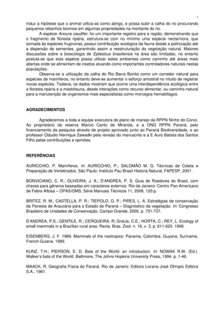 induz a hipótese que o animal utiliza­as como abrigo, e possa subir a calha do rio procurando 
pequenos rebanhos bovinos em algumas propriedades na montante do rio.
A espécie Anoura caudifer, foi um importante registro para a região, demonstrando que 
o fragmento de floresta ripária, estrutura­se com no mínimo uma espécie nectarívora, que 
somada às espécies frugívoras, possui contribuição ecológica da fauna desde a polinização até 
a dispersão de sementes, garantindo assim a reestruturação da vegetação natural. Maiores 
discussões sobre a bioecologia de  Eptesicus brasiliensis  na área são limitadas, no entanto 
postula­se que esta espécie possa utilizar estes ambientes como caminho até áreas mais 
abertas onde se alimentam de insetos atuando como importantes controladores naturais nestas 
populações.
Observa­se a utilização da calha do Rio Barra Bonita como um corredor natural para 
espécies de mamíferos, no entanto deve­se aumentar o esforço amostral no intuito de registrar 
novas espécies. Todavia, os dados mostram que ocorre uma interdependência ecológica entre 
a floresta ripária e a mastofauna, desde interações como recurso alimentar, ou caminho natural 
para a manutenção de organismos mais especialistas como morcegos hematófagos. 
AGRADECIMENTOS
Agradecemos a toda a equipe executora do plano de manejo da RPPN Ninho do Corvo. 
Ao   proprietário   da   reserva   Marcio   Canto   de   Miranda,   e   a   ONG   RPPN   Paraná,   pelo 
financiamento da pesquisa através de projeto aprovado junto ao Paraná Biodiversidade, e ao 
professor Cláudio Henrique Zawadki pela revisão do manuscrito e a E Auro Batista dos Santos 
Filho pelas contribuições e opiniões.
REFERÊNCIAS
AURICCHIO, P. Mamíferos.  In: AURICCHIO, P.; SALOMÃO M. G. Técnicas de Coleta  e 
Preparação de Vertebrados. São Paulo: Instituto Pau Brasil Historia Natural, FAPESP, 2001. 
BONVICIANO, C. R.; OLIVEIRA, J. A.; D’ANDREA, P. S. Guia de Roedores do Brasil, com 
chaves para gêneros baseadas em caracteres externos. Rio de Janeiro: Centro Pan­Americano 
de Febre Aftosa – OPAS/OMS, Série Manuais Técnicos 11, 2008, 120 p.
BRITEZ, R. M.; CASTELLA, P. R.; TIEPOLO, G. P.; PIRES, L. A. Estratégias de conservação 
da Floresta de Araucária para o Estado do Paraná – Diagnóstico da vegetação. In: Congresso 
Brasileiro de Unidades de Conservação, Campo Grande, 2000. p. 731­737. 
D’ANDREA, P.S.; GENTILE, R.; CERQUEIRA, R; GreLle, C.E.; HORTA, C.; REY, L. Ecology of 
small mammals in a Brazilian rural area. Revta. Bras. Zool. n. 16, v. 3, p. 611­620. 1999.
EISENBERG, J. F. 1989. Mammals of the neotropics: Panama, Colombia, Guyana, Suriname, 
French Guiana. 1989.
KUNZ, T.H.; PIERSON, E. D. Bats of the World: an introduction.  In: NOWAK R.W. (Ed.). 
Walker’s bats of the World. Baltimore, The Johns Hopkins University Press, 1994. p. 1­46.
MAACK, R. Geografia Física do Paraná. Rio de Janeiro: Editora Livraria José Olímpio Editora 
S.A., 1981.
7
 