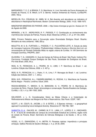 MARGARIDO, T. C. C. & BRAGA, F. G. Mamíferos. In: Livro Vermelho da Fauna Ameaçada no 
Estado do Paraná, S. B. Mikich, & R. S. Bérnils. Instituto Ambiental do Paraná, Curitiba/PR. 
2004, 763 p.
MEDELLÍN, R.A.; EQUIHUA, M.; AMIN, M. A. Bat diversity and abundance as indicators of 
disturbance in Neotropical Rainforests. Boston: Conservation Biology, 2000, 14 (6): 1666­1675. 
MINEROPAR­MINERAIS DO PARANÁ. 2008. < http://www.mineropar.pr.gov.br> Acesso em 10 
de Agosto de 2009.
MIRANDA, J. M. D. ; MORO­RIOS, R. F.; PASSOS, F. C. Contribuição ao conhecimento dos 
mamíferos dos Campos de Palmas, Paraná, Brasil. Biotemas (UFSC), v. 21, p. 97­103, 2008. 
MMA.   Primeiro   Relatório   para   a   Convenção   sobre   Diversidade   Biológica   Brasil.   Brasília: 
Ministério do meio ambiente, 1998, 283 p.
MOLETTA, M. S. B.; FURTADO, L.; PASSOS, F. C.; PULCHÉRIO­LEITE, A. Estudo da dieta 
de morcegos frugívoros (Chiroptera: Phyllostomidae) Artibeus lituratus e Sturnira lilium em um 
remanescente de Floresta Ombrófila Mista na região urbana de Curitiba. In: VIII Seminário de 
Iniciação Científica, PROPPE. 2007.
OLIVEIRA, T. G.; CASSARO, K. Guia de Campo de Felinos do Brasil. São Paulo: Instituto Pró­
Carnívoros, Fundação Parque Zoológico de São Paulo, Sociedade de Zoológicos do Brasil, 
Pró­Vida Brasil, 2005, 80 p.
REIS, N. R.; PERACCHI, A. L.; PEDRO, W. A.; LIMA, I. P. Mamíferos do Brasil. 1. ed. 
Londrina: Edição dos Editores, 2006. v. 2. 437 p. 
REIS, N. R.; PERACCHI, A. L.; Pedro, V. A.; Lima, I. P. Morcegos do Brasil. 1. ed. Londrina: 
Edição dos Editores, 2007. v. 1. 253 p. 
REIS, N.R.; PERACCHI, A.L.; FANDIÑO­MARINO, H.; ROCHA, V.J. Mamíferos da Fazenda 
Monte Alegre – Paraná. Londrina: Eduel, 2005. 
ROCHA­MENDES,   F.;   MIKICH,   S.   B.;   BIANCONI,   G.   V.;   PEDRO,   W.   A.   Mamíferos   do 
município de Fênix, Paraná, Brasil: etnozoologia e conservação. Revista Brasileira de Zoologia, 
Curitiba, v. 22, n. 4, p. 991­1002, 2005. 
SALVADOR,   J.   L.   G.   Considerações   Sobre   as   Matas   Ciliares   e   a   Implantação   de 
Reflorestamento Mistos nas Margens de Rios e Reservatórios. São Paulo: CESP, 1987. 
SCOTT, J. M.; CSUTI, B.; JACOBI, J. D. & ESTES, J. E.Species richness – a geographical 
approach to protecting future biological diversity. Bioscience 37: 782­788, 1987.
SHIBATTA, O. A. ; GALVES, W. ; CARMO, W. P. D. ; LIMA, I. P. ; LOPES, E. V. ; MACHADO, 
R. A.  A fauna de vertebrados do campus da Universidade Estadual de Londrina, região norte 
do estado do Paraná, Brasil. Seminário de Ciências Biológicas e da Saúde, v. 30, p. 3­26, 
2009.   
VOGEL, H. F.; ZAWADZDKI, C. H.; METRI, R. Florestas ripárias: importância e principais 
ameaças. SaBios­Revista de Saúde e Biologia, v. 4, p. 24­30, 2009. 
8
 