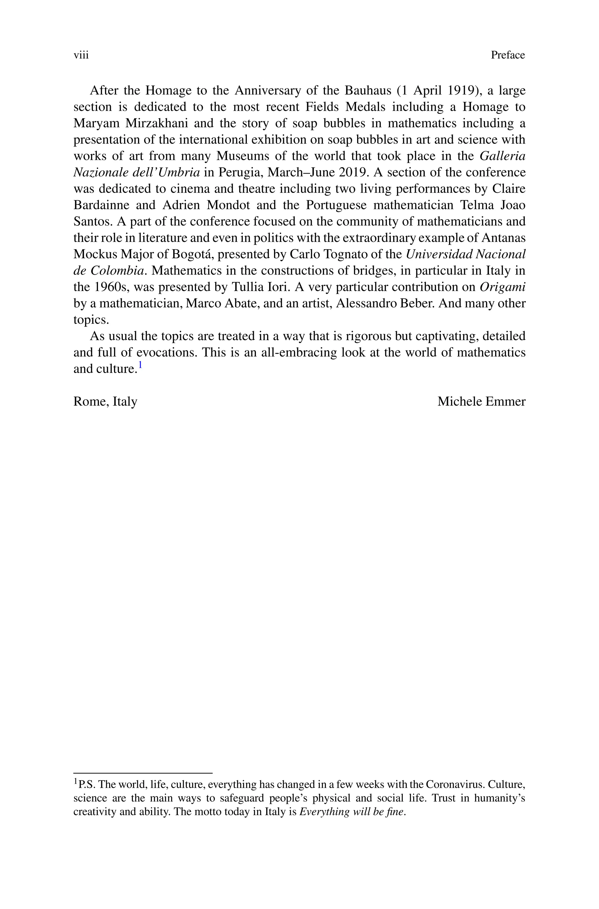 viii Preface
After the Homage to the Anniversary of the Bauhaus (1 April 1919), a large
section is dedicated to the most recent Fields Medals including a Homage to
Maryam Mirzakhani and the story of soap bubbles in mathematics including a
presentation of the international exhibition on soap bubbles in art and science with
works of art from many Museums of the world that took place in the Galleria
Nazionale dell’Umbria in Perugia, March–June 2019. A section of the conference
was dedicated to cinema and theatre including two living performances by Claire
Bardainne and Adrien Mondot and the Portuguese mathematician Telma Joao
Santos. A part of the conference focused on the community of mathematicians and
their role in literature and even in politics with the extraordinary example of Antanas
Mockus Major of Bogotá, presented by Carlo Tognato of the Universidad Nacional
de Colombia. Mathematics in the constructions of bridges, in particular in Italy in
the 1960s, was presented by Tullia Iori. A very particular contribution on Origami
by a mathematician, Marco Abate, and an artist, Alessandro Beber. And many other
topics.
As usual the topics are treated in a way that is rigorous but captivating, detailed
and full of evocations. This is an all-embracing look at the world of mathematics
and culture.1
Rome, Italy Michele Emmer
1P.S. The world, life, culture, everything has changed in a few weeks with the Coronavirus. Culture,
science are the main ways to safeguard people’s physical and social life. Trust in humanity’s
creativity and ability. The motto today in Italy is Everything will be fine.
 