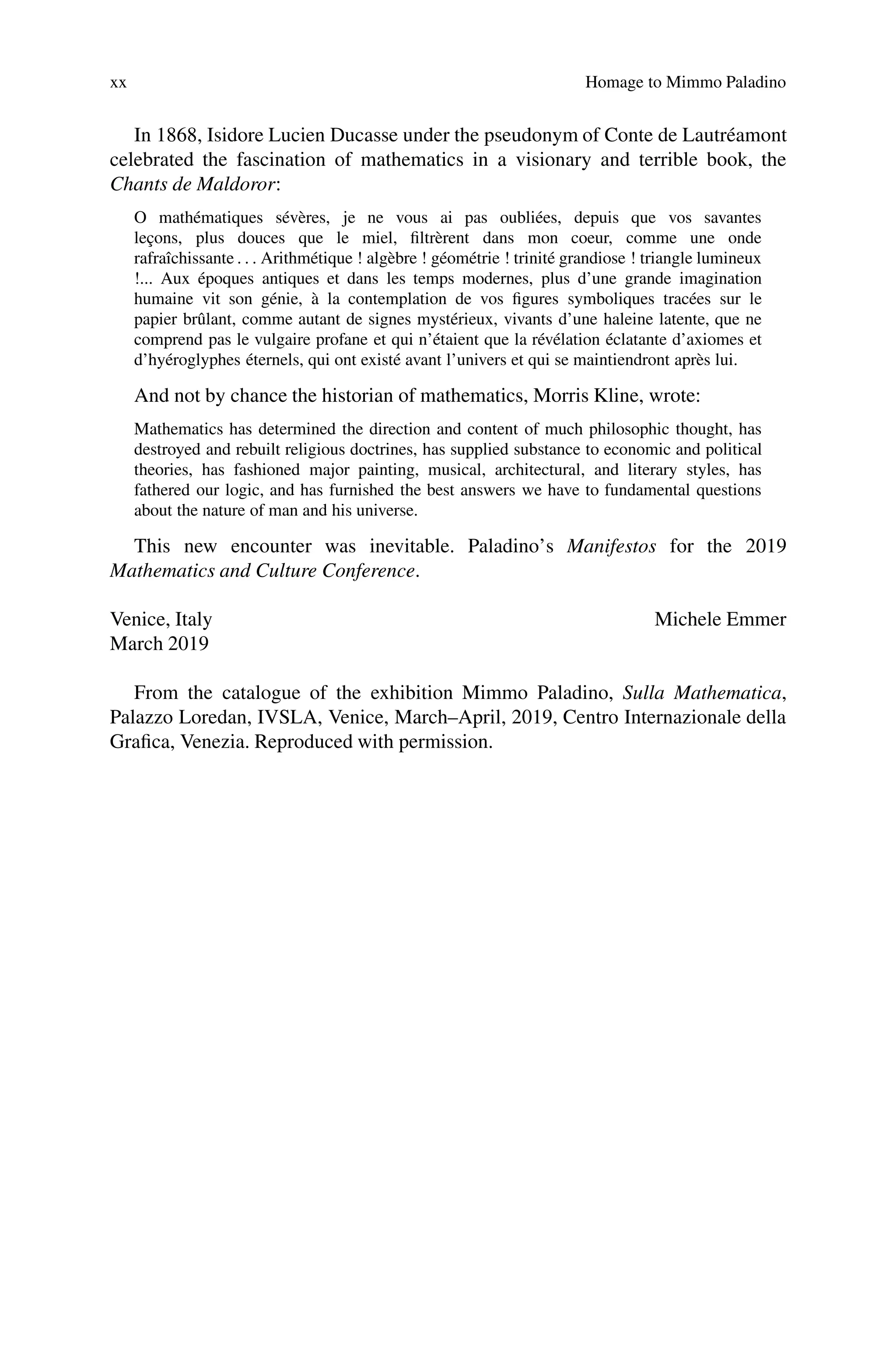 xx Homage to Mimmo Paladino
In 1868, Isidore Lucien Ducasse under the pseudonym of Conte de Lautréamont
celebrated the fascination of mathematics in a visionary and terrible book, the
Chants de Maldoror:
O mathématiques sévères, je ne vous ai pas oubliées, depuis que vos savantes
leçons, plus douces que le miel, filtrèrent dans mon coeur, comme une onde
rafraîchissante . . . Arithmétique ! algèbre ! géométrie ! trinité grandiose ! triangle lumineux
!... Aux époques antiques et dans les temps modernes, plus d’une grande imagination
humaine vit son génie, à la contemplation de vos figures symboliques tracées sur le
papier brûlant, comme autant de signes mystérieux, vivants d’une haleine latente, que ne
comprend pas le vulgaire profane et qui n’étaient que la révélation éclatante d’axiomes et
d’hyéroglyphes éternels, qui ont existé avant l’univers et qui se maintiendront après lui.
And not by chance the historian of mathematics, Morris Kline, wrote:
Mathematics has determined the direction and content of much philosophic thought, has
destroyed and rebuilt religious doctrines, has supplied substance to economic and political
theories, has fashioned major painting, musical, architectural, and literary styles, has
fathered our logic, and has furnished the best answers we have to fundamental questions
about the nature of man and his universe.
This new encounter was inevitable. Paladino’s Manifestos for the 2019
Mathematics and Culture Conference.
Venice, Italy Michele Emmer
March 2019
From the catalogue of the exhibition Mimmo Paladino, Sulla Mathematica,
Palazzo Loredan, IVSLA, Venice, March–April, 2019, Centro Internazionale della
Grafica, Venezia. Reproduced with permission.
 