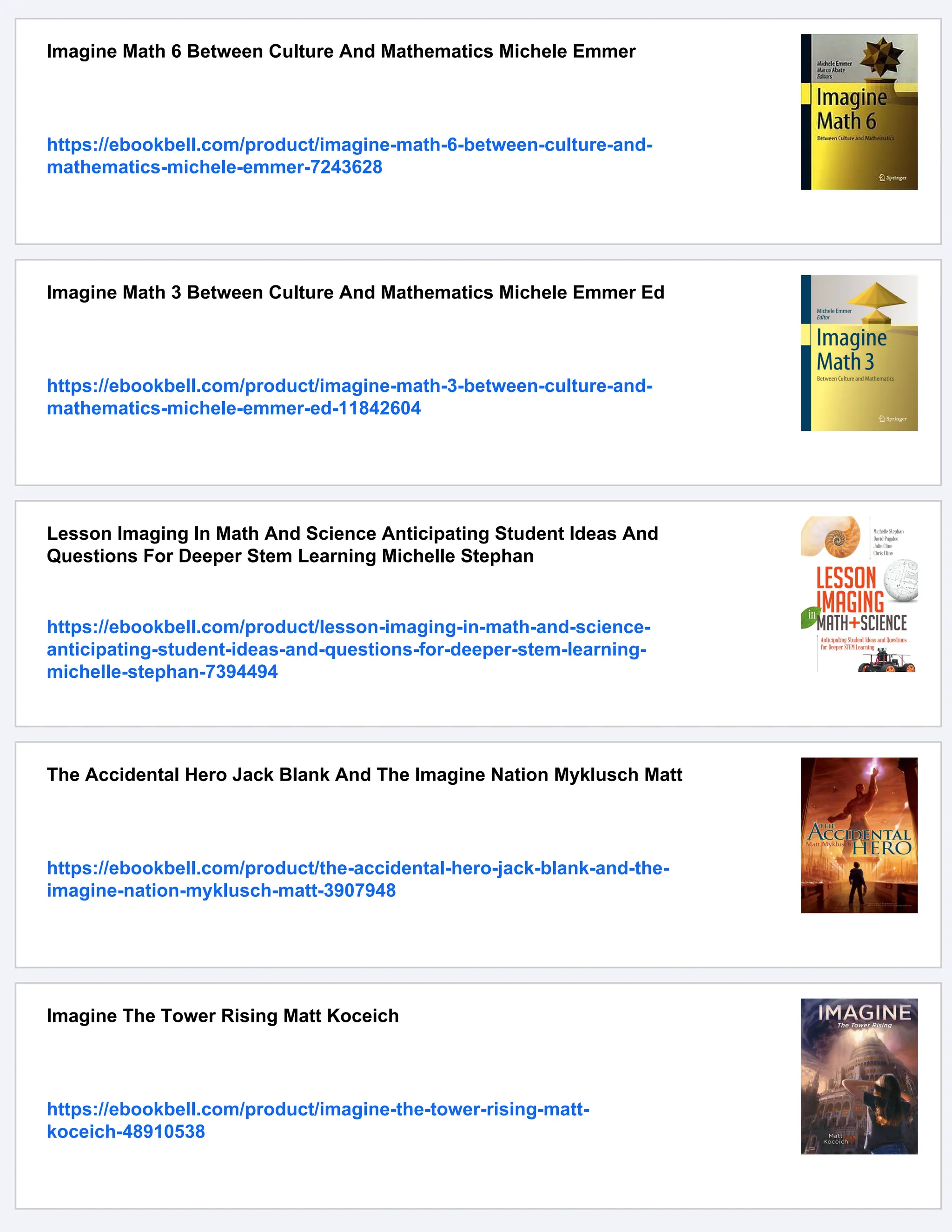 Imagine Math 6 Between Culture And Mathematics Michele Emmer
https://ebookbell.com/product/imagine-math-6-between-culture-and-
mathematics-michele-emmer-7243628
Imagine Math 3 Between Culture And Mathematics Michele Emmer Ed
https://ebookbell.com/product/imagine-math-3-between-culture-and-
mathematics-michele-emmer-ed-11842604
Lesson Imaging In Math And Science Anticipating Student Ideas And
Questions For Deeper Stem Learning Michelle Stephan
https://ebookbell.com/product/lesson-imaging-in-math-and-science-
anticipating-student-ideas-and-questions-for-deeper-stem-learning-
michelle-stephan-7394494
The Accidental Hero Jack Blank And The Imagine Nation Myklusch Matt
https://ebookbell.com/product/the-accidental-hero-jack-blank-and-the-
imagine-nation-myklusch-matt-3907948
Imagine The Tower Rising Matt Koceich
https://ebookbell.com/product/imagine-the-tower-rising-matt-
koceich-48910538
 