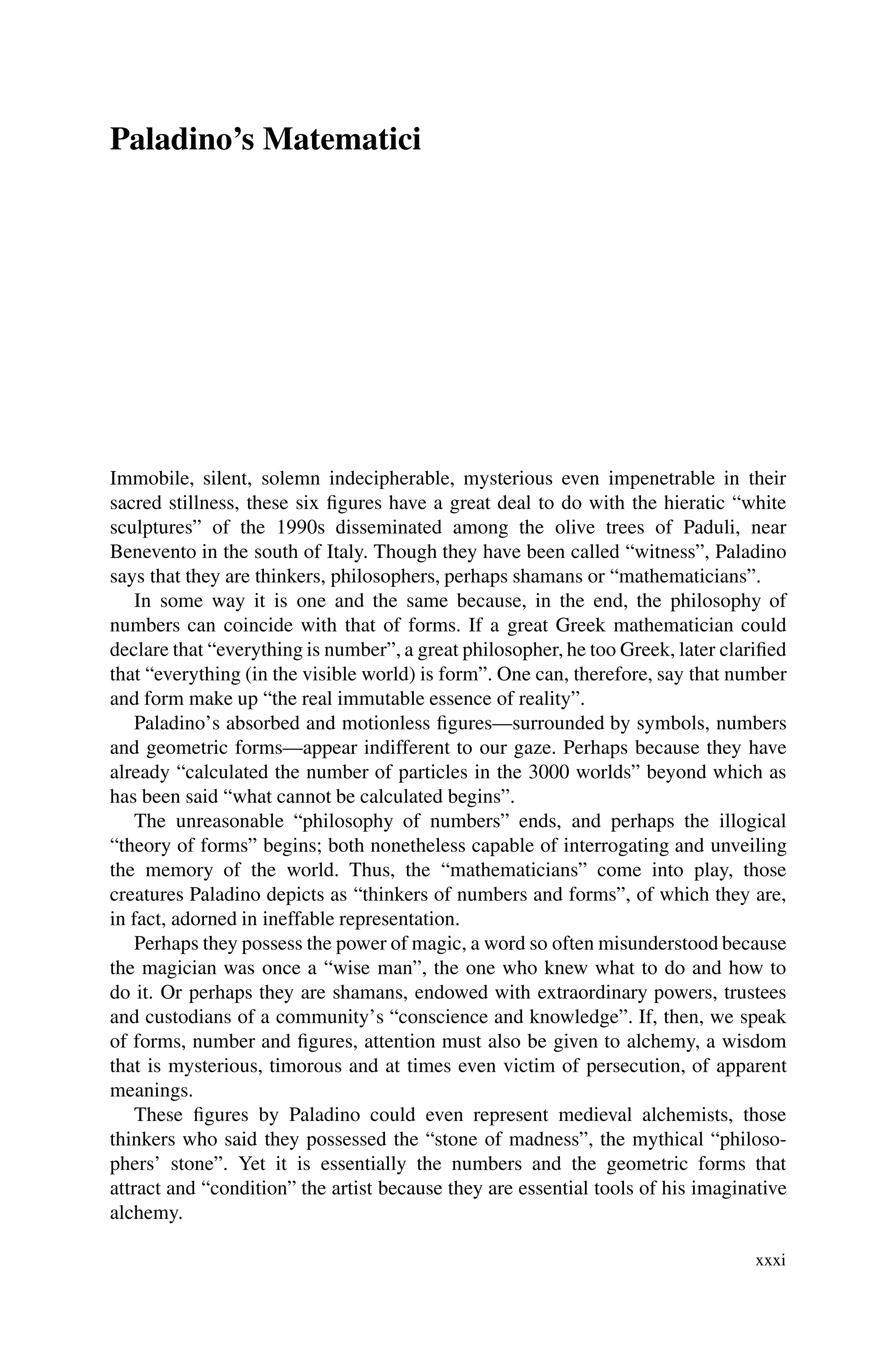 Paladino’s Matematici
Immobile, silent, solemn indecipherable, mysterious even impenetrable in their
sacred stillness, these six figures have a great deal to do with the hieratic “white
sculptures” of the 1990s disseminated among the olive trees of Paduli, near
Benevento in the south of Italy. Though they have been called “witness”, Paladino
says that they are thinkers, philosophers, perhaps shamans or “mathematicians”.
In some way it is one and the same because, in the end, the philosophy of
numbers can coincide with that of forms. If a great Greek mathematician could
declare that “everything is number”, a great philosopher, he too Greek, later clarified
that “everything (in the visible world) is form”. One can, therefore, say that number
and form make up “the real immutable essence of reality”.
Paladino’s absorbed and motionless figures—surrounded by symbols, numbers
and geometric forms—appear indifferent to our gaze. Perhaps because they have
already “calculated the number of particles in the 3000 worlds” beyond which as
has been said “what cannot be calculated begins”.
The unreasonable “philosophy of numbers” ends, and perhaps the illogical
“theory of forms” begins; both nonetheless capable of interrogating and unveiling
the memory of the world. Thus, the “mathematicians” come into play, those
creatures Paladino depicts as “thinkers of numbers and forms”, of which they are,
in fact, adorned in ineffable representation.
Perhaps they possess the power of magic, a word so often misunderstood because
the magician was once a “wise man”, the one who knew what to do and how to
do it. Or perhaps they are shamans, endowed with extraordinary powers, trustees
and custodians of a community’s “conscience and knowledge”. If, then, we speak
of forms, number and figures, attention must also be given to alchemy, a wisdom
that is mysterious, timorous and at times even victim of persecution, of apparent
meanings.
These figures by Paladino could even represent medieval alchemists, those
thinkers who said they possessed the “stone of madness”, the mythical “philoso-
phers’ stone”. Yet it is essentially the numbers and the geometric forms that
attract and “condition” the artist because they are essential tools of his imaginative
alchemy.
xxxi
 