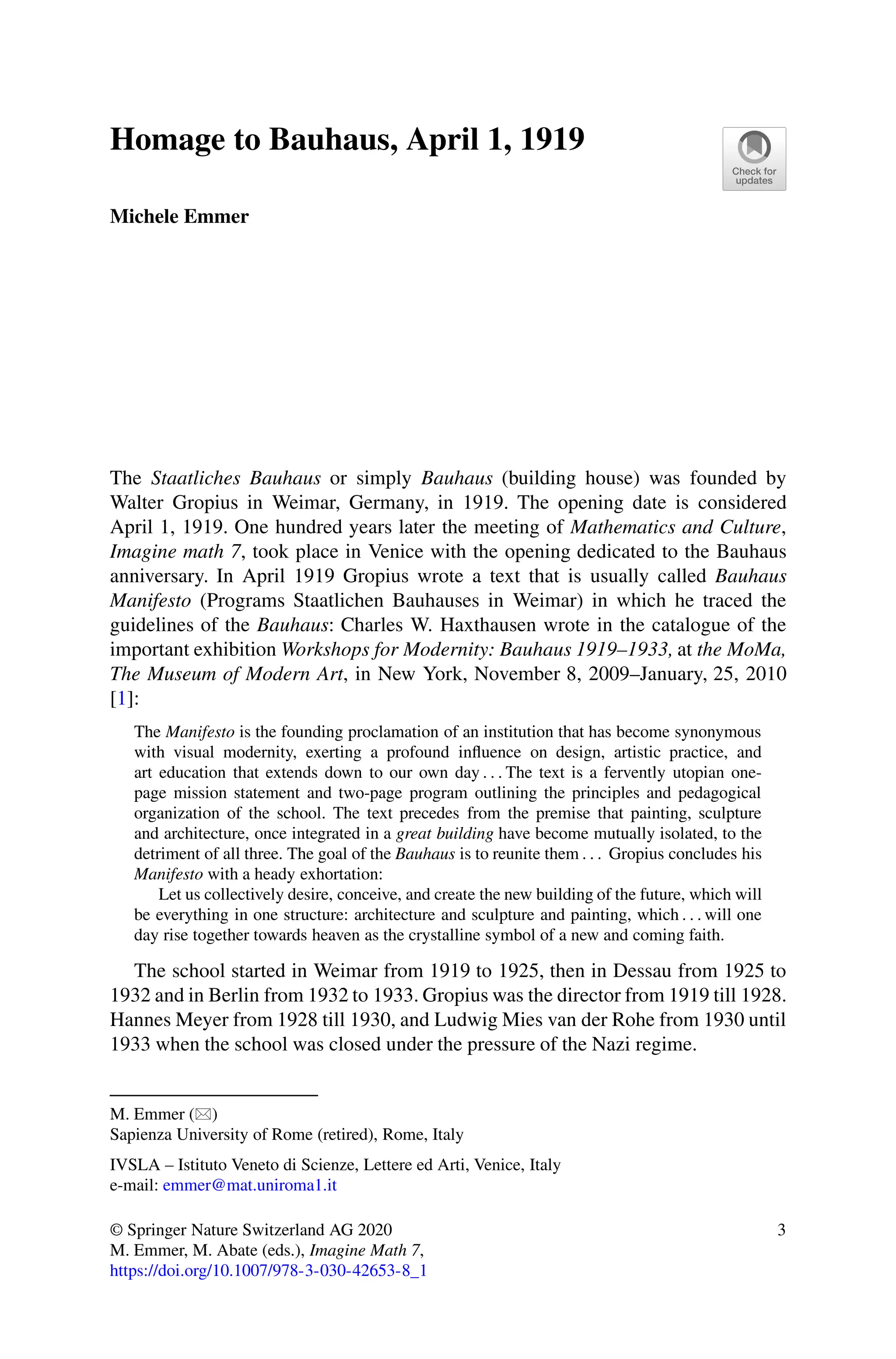 Homage to Bauhaus, April 1, 1919
Michele Emmer
The Staatliches Bauhaus or simply Bauhaus (building house) was founded by
Walter Gropius in Weimar, Germany, in 1919. The opening date is considered
April 1, 1919. One hundred years later the meeting of Mathematics and Culture,
Imagine math 7, took place in Venice with the opening dedicated to the Bauhaus
anniversary. In April 1919 Gropius wrote a text that is usually called Bauhaus
Manifesto (Programs Staatlichen Bauhauses in Weimar) in which he traced the
guidelines of the Bauhaus: Charles W. Haxthausen wrote in the catalogue of the
important exhibition Workshops for Modernity: Bauhaus 1919–1933, at the MoMa,
The Museum of Modern Art, in New York, November 8, 2009–January, 25, 2010
[1]:
The Manifesto is the founding proclamation of an institution that has become synonymous
with visual modernity, exerting a profound influence on design, artistic practice, and
art education that extends down to our own day . . . The text is a fervently utopian one-
page mission statement and two-page program outlining the principles and pedagogical
organization of the school. The text precedes from the premise that painting, sculpture
and architecture, once integrated in a great building have become mutually isolated, to the
detriment of all three. The goal of the Bauhaus is to reunite them . . . Gropius concludes his
Manifesto with a heady exhortation:
Let us collectively desire, conceive, and create the new building of the future, which will
be everything in one structure: architecture and sculpture and painting, which . . . will one
day rise together towards heaven as the crystalline symbol of a new and coming faith.
The school started in Weimar from 1919 to 1925, then in Dessau from 1925 to
1932 and in Berlin from 1932 to 1933. Gropius was the director from 1919 till 1928.
Hannes Meyer from 1928 till 1930, and Ludwig Mies van der Rohe from 1930 until
1933 when the school was closed under the pressure of the Nazi regime.
M. Emmer ()
Sapienza University of Rome (retired), Rome, Italy
IVSLA – Istituto Veneto di Scienze, Lettere ed Arti, Venice, Italy
e-mail: emmer@mat.uniroma1.it
© Springer Nature Switzerland AG 2020
M. Emmer, M. Abate (eds.), Imagine Math 7,
https://doi.org/10.1007/978-3-030-42653-8_1
3
 