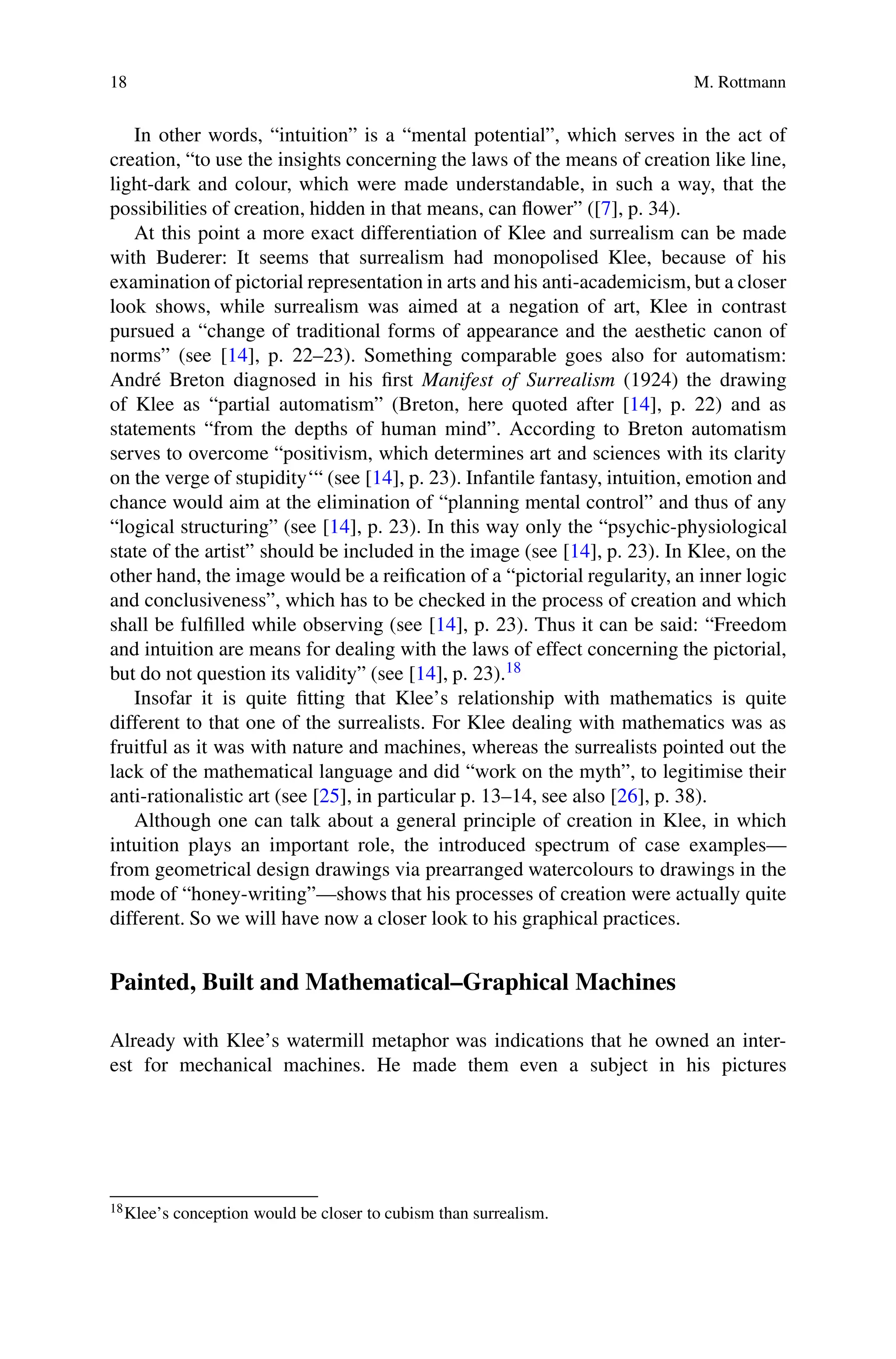18 M. Rottmann
In other words, “intuition” is a “mental potential”, which serves in the act of
creation, “to use the insights concerning the laws of the means of creation like line,
light-dark and colour, which were made understandable, in such a way, that the
possibilities of creation, hidden in that means, can flower” ([7], p. 34).
At this point a more exact differentiation of Klee and surrealism can be made
with Buderer: It seems that surrealism had monopolised Klee, because of his
examination of pictorial representation in arts and his anti-academicism, but a closer
look shows, while surrealism was aimed at a negation of art, Klee in contrast
pursued a “change of traditional forms of appearance and the aesthetic canon of
norms” (see [14], p. 22–23). Something comparable goes also for automatism:
André Breton diagnosed in his first Manifest of Surrealism (1924) the drawing
of Klee as “partial automatism” (Breton, here quoted after [14], p. 22) and as
statements “from the depths of human mind”. According to Breton automatism
serves to overcome “positivism, which determines art and sciences with its clarity
on the verge of stupidity‘“ (see [14], p. 23). Infantile fantasy, intuition, emotion and
chance would aim at the elimination of “planning mental control” and thus of any
“logical structuring” (see [14], p. 23). In this way only the “psychic-physiological
state of the artist” should be included in the image (see [14], p. 23). In Klee, on the
other hand, the image would be a reification of a “pictorial regularity, an inner logic
and conclusiveness”, which has to be checked in the process of creation and which
shall be fulfilled while observing (see [14], p. 23). Thus it can be said: “Freedom
and intuition are means for dealing with the laws of effect concerning the pictorial,
but do not question its validity” (see [14], p. 23).18
Insofar it is quite fitting that Klee’s relationship with mathematics is quite
different to that one of the surrealists. For Klee dealing with mathematics was as
fruitful as it was with nature and machines, whereas the surrealists pointed out the
lack of the mathematical language and did “work on the myth”, to legitimise their
anti-rationalistic art (see [25], in particular p. 13–14, see also [26], p. 38).
Although one can talk about a general principle of creation in Klee, in which
intuition plays an important role, the introduced spectrum of case examples—
from geometrical design drawings via prearranged watercolours to drawings in the
mode of “honey-writing”—shows that his processes of creation were actually quite
different. So we will have now a closer look to his graphical practices.
Painted, Built and Mathematical–Graphical Machines
Already with Klee’s watermill metaphor was indications that he owned an inter-
est for mechanical machines. He made them even a subject in his pictures
18Klee’s conception would be closer to cubism than surrealism.
 