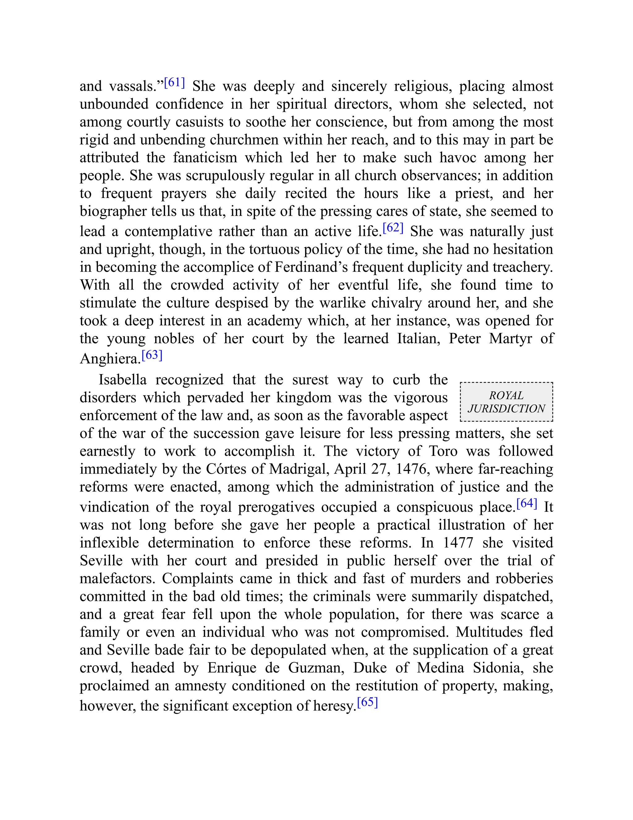 ROYAL
JURISDICTION
and vassals.”[61] She was deeply and sincerely religious, placing almost
unbounded confidence in her spiritual directors, whom she selected, not
among courtly casuists to soothe her conscience, but from among the most
rigid and unbending churchmen within her reach, and to this may in part be
attributed the fanaticism which led her to make such havoc among her
people. She was scrupulously regular in all church observances; in addition
to frequent prayers she daily recited the hours like a priest, and her
biographer tells us that, in spite of the pressing cares of state, she seemed to
lead a contemplative rather than an active life.[62] She was naturally just
and upright, though, in the tortuous policy of the time, she had no hesitation
in becoming the accomplice of Ferdinand’s frequent duplicity and treachery.
With all the crowded activity of her eventful life, she found time to
stimulate the culture despised by the warlike chivalry around her, and she
took a deep interest in an academy which, at her instance, was opened for
the young nobles of her court by the learned Italian, Peter Martyr of
Anghiera.[63]
Isabella recognized that the surest way to curb the
disorders which pervaded her kingdom was the vigorous
enforcement of the law and, as soon as the favorable aspect
of the war of the succession gave leisure for less pressing matters, she set
earnestly to work to accomplish it. The victory of Toro was followed
immediately by the Córtes of Madrigal, April 27, 1476, where far-reaching
reforms were enacted, among which the administration of justice and the
vindication of the royal prerogatives occupied a conspicuous place.[64] It
was not long before she gave her people a practical illustration of her
inflexible determination to enforce these reforms. In 1477 she visited
Seville with her court and presided in public herself over the trial of
malefactors. Complaints came in thick and fast of murders and robberies
committed in the bad old times; the criminals were summarily dispatched,
and a great fear fell upon the whole population, for there was scarce a
family or even an individual who was not compromised. Multitudes fled
and Seville bade fair to be depopulated when, at the supplication of a great
crowd, headed by Enrique de Guzman, Duke of Medina Sidonia, she
proclaimed an amnesty conditioned on the restitution of property, making,
however, the significant exception of heresy.[65]
 