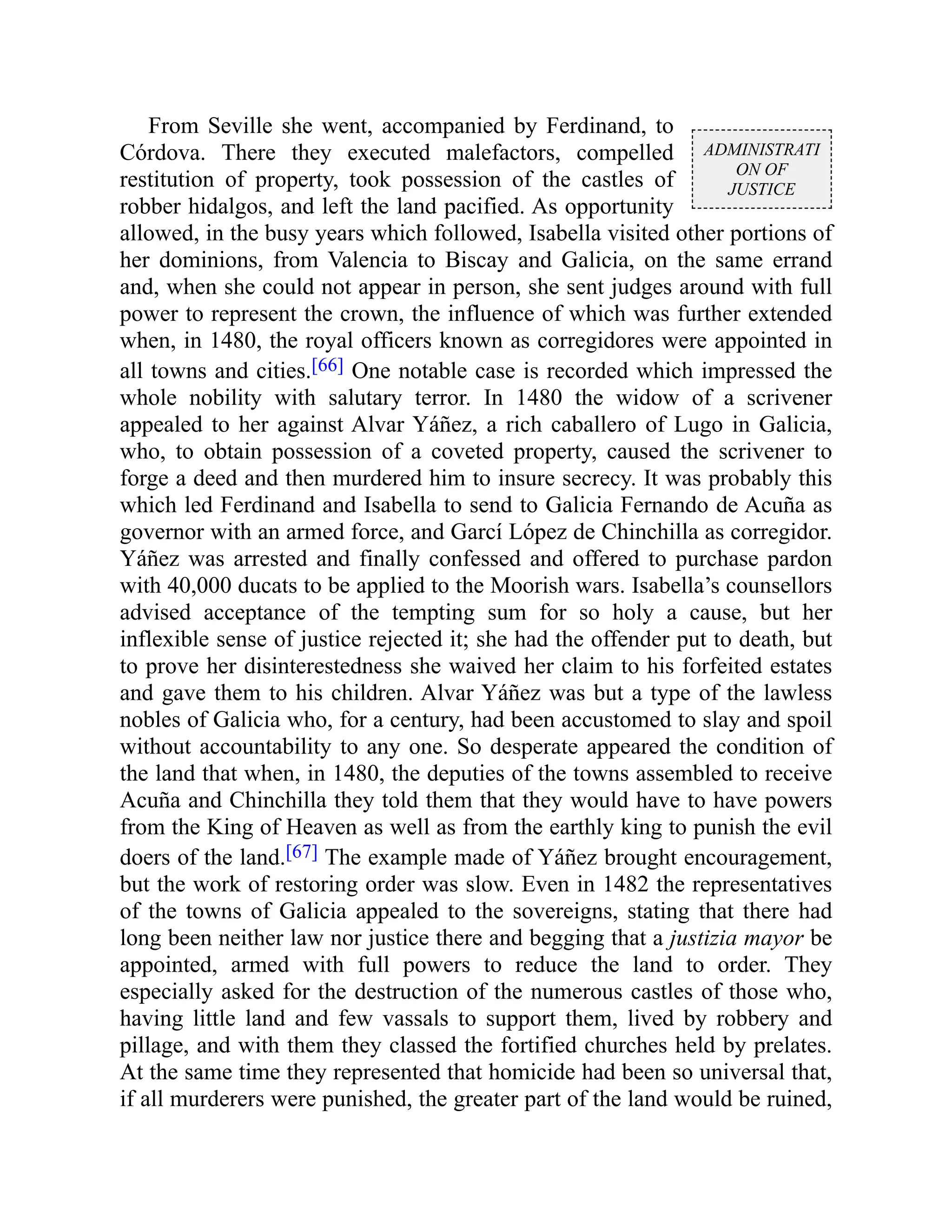 ADMINISTRATI
ON OF
JUSTICE
From Seville she went, accompanied by Ferdinand, to
Córdova. There they executed malefactors, compelled
restitution of property, took possession of the castles of
robber hidalgos, and left the land pacified. As opportunity
allowed, in the busy years which followed, Isabella visited other portions of
her dominions, from Valencia to Biscay and Galicia, on the same errand
and, when she could not appear in person, she sent judges around with full
power to represent the crown, the influence of which was further extended
when, in 1480, the royal officers known as corregidores were appointed in
all towns and cities.[66] One notable case is recorded which impressed the
whole nobility with salutary terror. In 1480 the widow of a scrivener
appealed to her against Alvar Yáñez, a rich caballero of Lugo in Galicia,
who, to obtain possession of a coveted property, caused the scrivener to
forge a deed and then murdered him to insure secrecy. It was probably this
which led Ferdinand and Isabella to send to Galicia Fernando de Acuña as
governor with an armed force, and Garcí López de Chinchilla as corregidor.
Yáñez was arrested and finally confessed and offered to purchase pardon
with 40,000 ducats to be applied to the Moorish wars. Isabella’s counsellors
advised acceptance of the tempting sum for so holy a cause, but her
inflexible sense of justice rejected it; she had the offender put to death, but
to prove her disinterestedness she waived her claim to his forfeited estates
and gave them to his children. Alvar Yáñez was but a type of the lawless
nobles of Galicia who, for a century, had been accustomed to slay and spoil
without accountability to any one. So desperate appeared the condition of
the land that when, in 1480, the deputies of the towns assembled to receive
Acuña and Chinchilla they told them that they would have to have powers
from the King of Heaven as well as from the earthly king to punish the evil
doers of the land.[67] The example made of Yáñez brought encouragement,
but the work of restoring order was slow. Even in 1482 the representatives
of the towns of Galicia appealed to the sovereigns, stating that there had
long been neither law nor justice there and begging that a justizia mayor be
appointed, armed with full powers to reduce the land to order. They
especially asked for the destruction of the numerous castles of those who,
having little land and few vassals to support them, lived by robbery and
pillage, and with them they classed the fortified churches held by prelates.
At the same time they represented that homicide had been so universal that,
if all murderers were punished, the greater part of the land would be ruined,
 