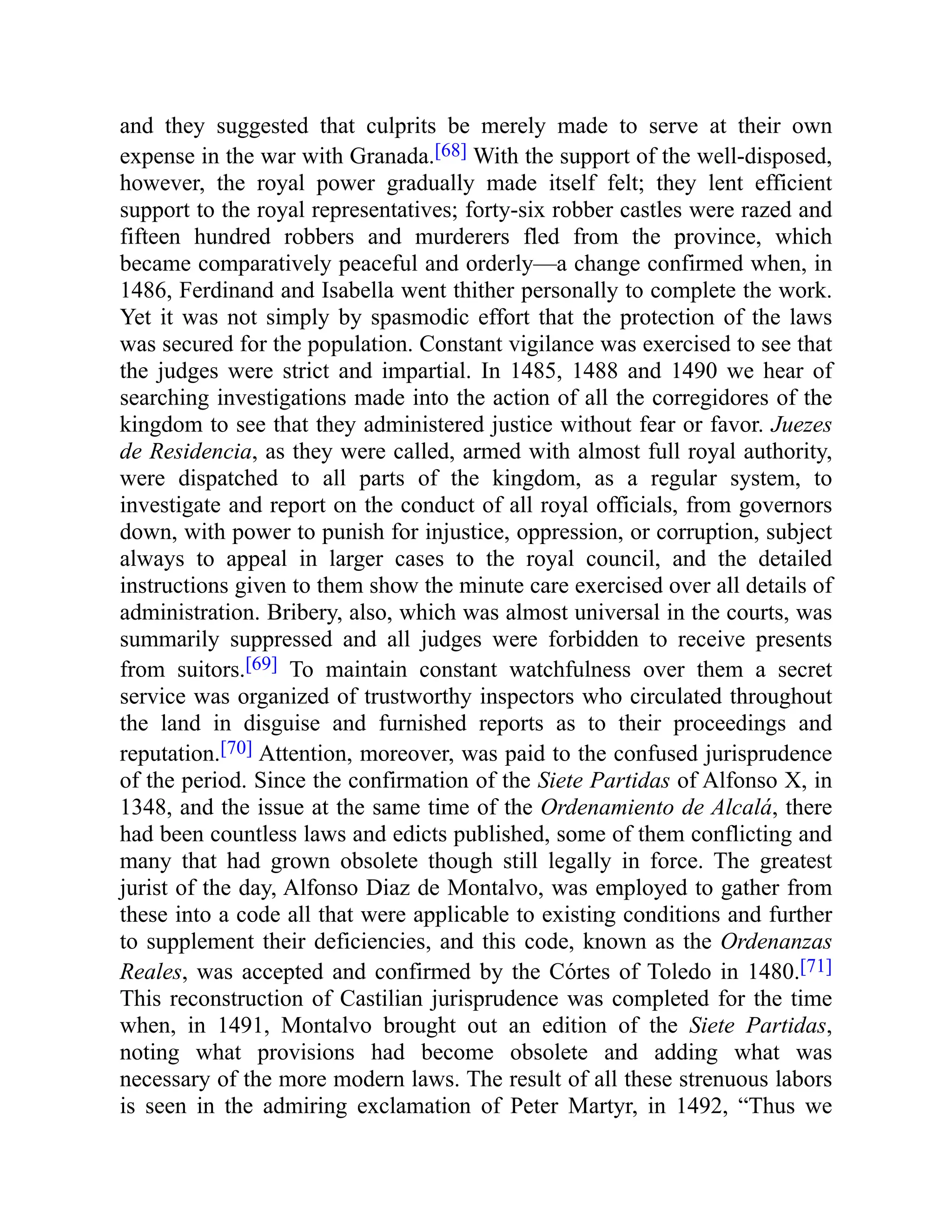 and they suggested that culprits be merely made to serve at their own
expense in the war with Granada.[68] With the support of the well-disposed,
however, the royal power gradually made itself felt; they lent efficient
support to the royal representatives; forty-six robber castles were razed and
fifteen hundred robbers and murderers fled from the province, which
became comparatively peaceful and orderly—a change confirmed when, in
1486, Ferdinand and Isabella went thither personally to complete the work.
Yet it was not simply by spasmodic effort that the protection of the laws
was secured for the population. Constant vigilance was exercised to see that
the judges were strict and impartial. In 1485, 1488 and 1490 we hear of
searching investigations made into the action of all the corregidores of the
kingdom to see that they administered justice without fear or favor. Juezes
de Residencia, as they were called, armed with almost full royal authority,
were dispatched to all parts of the kingdom, as a regular system, to
investigate and report on the conduct of all royal officials, from governors
down, with power to punish for injustice, oppression, or corruption, subject
always to appeal in larger cases to the royal council, and the detailed
instructions given to them show the minute care exercised over all details of
administration. Bribery, also, which was almost universal in the courts, was
summarily suppressed and all judges were forbidden to receive presents
from suitors.[69] To maintain constant watchfulness over them a secret
service was organized of trustworthy inspectors who circulated throughout
the land in disguise and furnished reports as to their proceedings and
reputation.[70] Attention, moreover, was paid to the confused jurisprudence
of the period. Since the confirmation of the Siete Partidas of Alfonso X, in
1348, and the issue at the same time of the Ordenamiento de Alcalá, there
had been countless laws and edicts published, some of them conflicting and
many that had grown obsolete though still legally in force. The greatest
jurist of the day, Alfonso Diaz de Montalvo, was employed to gather from
these into a code all that were applicable to existing conditions and further
to supplement their deficiencies, and this code, known as the Ordenanzas
Reales, was accepted and confirmed by the Córtes of Toledo in 1480.[71]
This reconstruction of Castilian jurisprudence was completed for the time
when, in 1491, Montalvo brought out an edition of the Siete Partidas,
noting what provisions had become obsolete and adding what was
necessary of the more modern laws. The result of all these strenuous labors
is seen in the admiring exclamation of Peter Martyr, in 1492, “Thus we
 