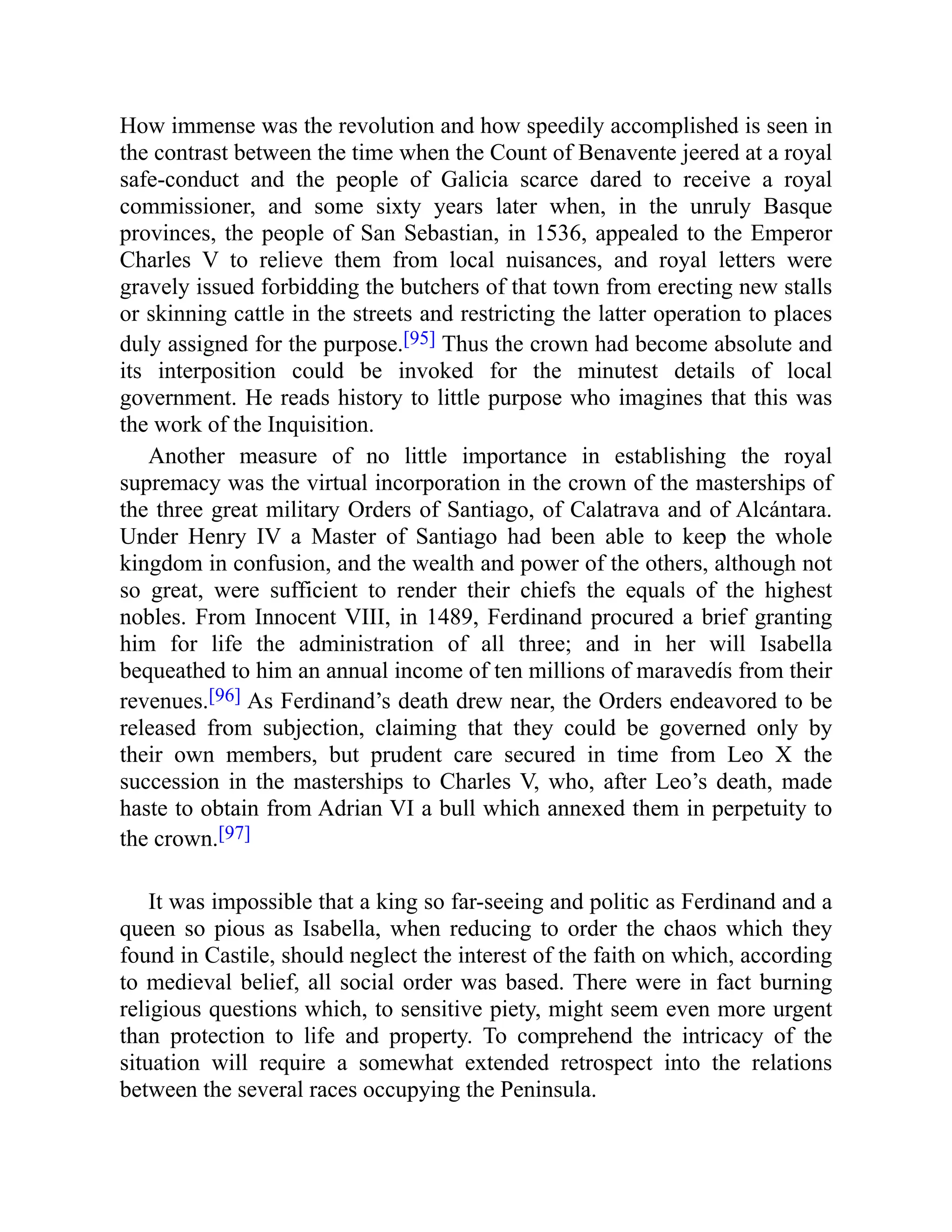 How immense was the revolution and how speedily accomplished is seen in
the contrast between the time when the Count of Benavente jeered at a royal
safe-conduct and the people of Galicia scarce dared to receive a royal
commissioner, and some sixty years later when, in the unruly Basque
provinces, the people of San Sebastian, in 1536, appealed to the Emperor
Charles V to relieve them from local nuisances, and royal letters were
gravely issued forbidding the butchers of that town from erecting new stalls
or skinning cattle in the streets and restricting the latter operation to places
duly assigned for the purpose.[95] Thus the crown had become absolute and
its interposition could be invoked for the minutest details of local
government. He reads history to little purpose who imagines that this was
the work of the Inquisition.
Another measure of no little importance in establishing the royal
supremacy was the virtual incorporation in the crown of the masterships of
the three great military Orders of Santiago, of Calatrava and of Alcántara.
Under Henry IV a Master of Santiago had been able to keep the whole
kingdom in confusion, and the wealth and power of the others, although not
so great, were sufficient to render their chiefs the equals of the highest
nobles. From Innocent VIII, in 1489, Ferdinand procured a brief granting
him for life the administration of all three; and in her will Isabella
bequeathed to him an annual income of ten millions of maravedís from their
revenues.[96] As Ferdinand’s death drew near, the Orders endeavored to be
released from subjection, claiming that they could be governed only by
their own members, but prudent care secured in time from Leo X the
succession in the masterships to Charles V, who, after Leo’s death, made
haste to obtain from Adrian VI a bull which annexed them in perpetuity to
the crown.[97]
It was impossible that a king so far-seeing and politic as Ferdinand and a
queen so pious as Isabella, when reducing to order the chaos which they
found in Castile, should neglect the interest of the faith on which, according
to medieval belief, all social order was based. There were in fact burning
religious questions which, to sensitive piety, might seem even more urgent
than protection to life and property. To comprehend the intricacy of the
situation will require a somewhat extended retrospect into the relations
between the several races occupying the Peninsula.
 
