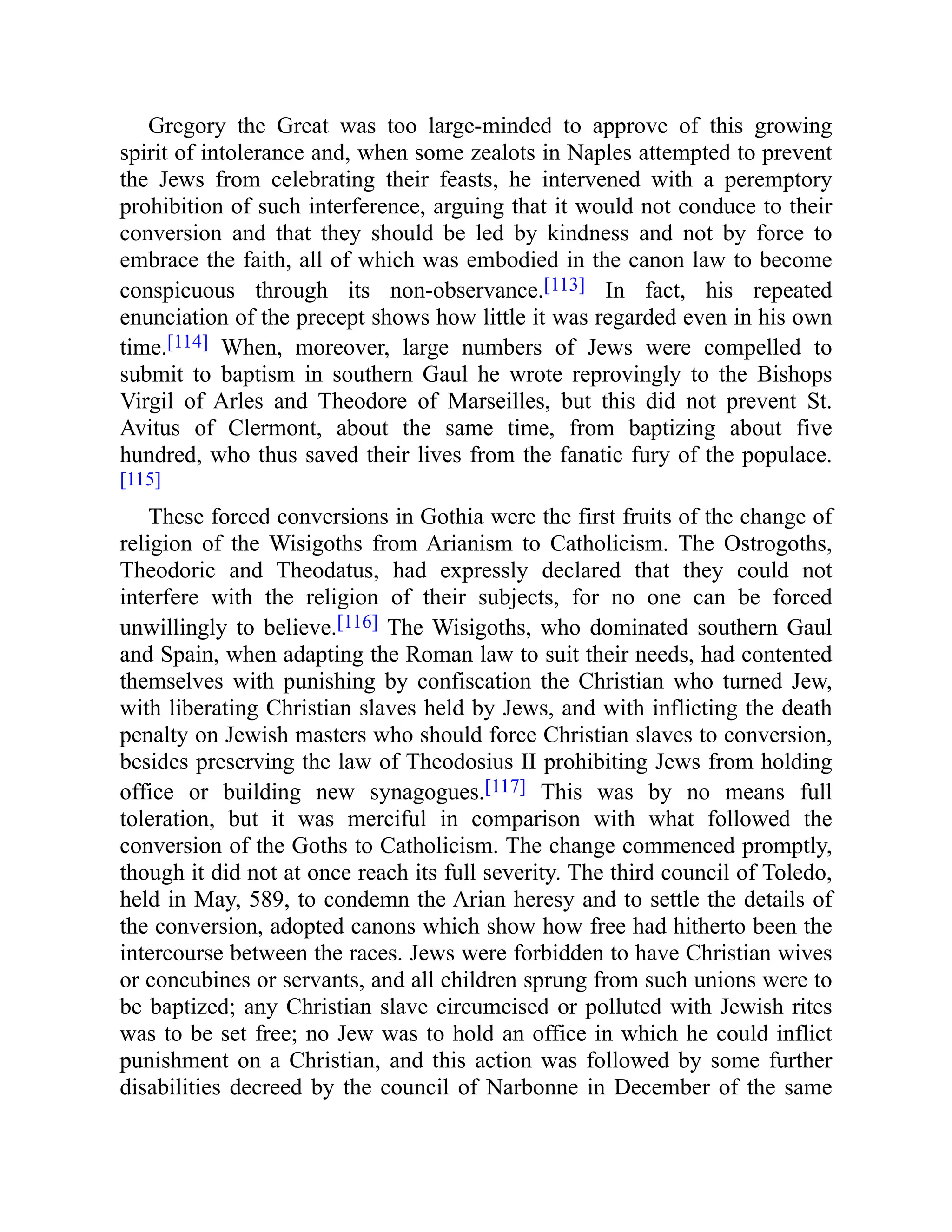 Gregory the Great was too large-minded to approve of this growing
spirit of intolerance and, when some zealots in Naples attempted to prevent
the Jews from celebrating their feasts, he intervened with a peremptory
prohibition of such interference, arguing that it would not conduce to their
conversion and that they should be led by kindness and not by force to
embrace the faith, all of which was embodied in the canon law to become
conspicuous through its non-observance.[113] In fact, his repeated
enunciation of the precept shows how little it was regarded even in his own
time.[114] When, moreover, large numbers of Jews were compelled to
submit to baptism in southern Gaul he wrote reprovingly to the Bishops
Virgil of Arles and Theodore of Marseilles, but this did not prevent St.
Avitus of Clermont, about the same time, from baptizing about five
hundred, who thus saved their lives from the fanatic fury of the populace.
[115]
These forced conversions in Gothia were the first fruits of the change of
religion of the Wisigoths from Arianism to Catholicism. The Ostrogoths,
Theodoric and Theodatus, had expressly declared that they could not
interfere with the religion of their subjects, for no one can be forced
unwillingly to believe.[116] The Wisigoths, who dominated southern Gaul
and Spain, when adapting the Roman law to suit their needs, had contented
themselves with punishing by confiscation the Christian who turned Jew,
with liberating Christian slaves held by Jews, and with inflicting the death
penalty on Jewish masters who should force Christian slaves to conversion,
besides preserving the law of Theodosius II prohibiting Jews from holding
office or building new synagogues.[117] This was by no means full
toleration, but it was merciful in comparison with what followed the
conversion of the Goths to Catholicism. The change commenced promptly,
though it did not at once reach its full severity. The third council of Toledo,
held in May, 589, to condemn the Arian heresy and to settle the details of
the conversion, adopted canons which show how free had hitherto been the
intercourse between the races. Jews were forbidden to have Christian wives
or concubines or servants, and all children sprung from such unions were to
be baptized; any Christian slave circumcised or polluted with Jewish rites
was to be set free; no Jew was to hold an office in which he could inflict
punishment on a Christian, and this action was followed by some further
disabilities decreed by the council of Narbonne in December of the same
 