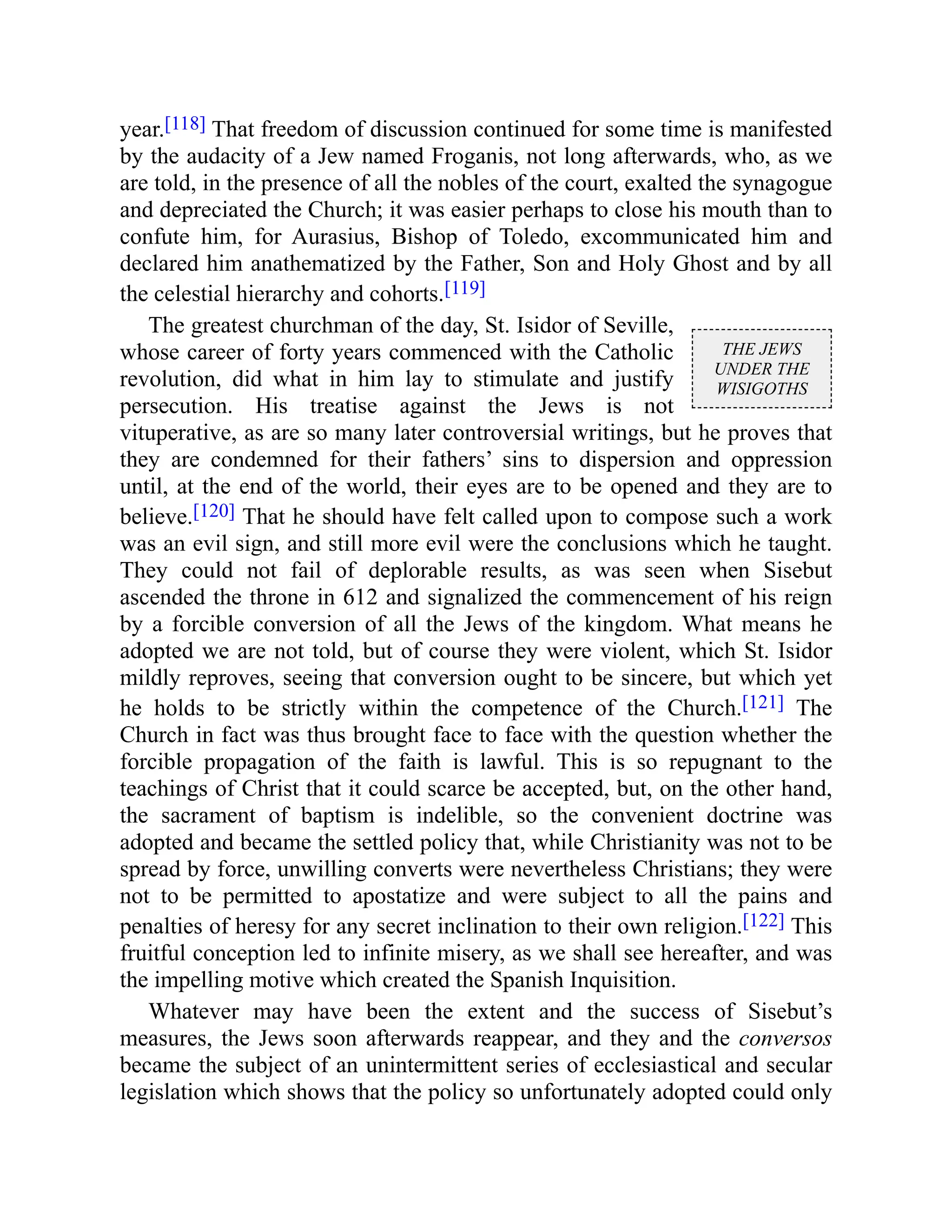 THE JEWS
UNDER THE
WISIGOTHS
year.[118] That freedom of discussion continued for some time is manifested
by the audacity of a Jew named Froganis, not long afterwards, who, as we
are told, in the presence of all the nobles of the court, exalted the synagogue
and depreciated the Church; it was easier perhaps to close his mouth than to
confute him, for Aurasius, Bishop of Toledo, excommunicated him and
declared him anathematized by the Father, Son and Holy Ghost and by all
the celestial hierarchy and cohorts.[119]
The greatest churchman of the day, St. Isidor of Seville,
whose career of forty years commenced with the Catholic
revolution, did what in him lay to stimulate and justify
persecution. His treatise against the Jews is not
vituperative, as are so many later controversial writings, but he proves that
they are condemned for their fathers’ sins to dispersion and oppression
until, at the end of the world, their eyes are to be opened and they are to
believe.[120] That he should have felt called upon to compose such a work
was an evil sign, and still more evil were the conclusions which he taught.
They could not fail of deplorable results, as was seen when Sisebut
ascended the throne in 612 and signalized the commencement of his reign
by a forcible conversion of all the Jews of the kingdom. What means he
adopted we are not told, but of course they were violent, which St. Isidor
mildly reproves, seeing that conversion ought to be sincere, but which yet
he holds to be strictly within the competence of the Church.[121] The
Church in fact was thus brought face to face with the question whether the
forcible propagation of the faith is lawful. This is so repugnant to the
teachings of Christ that it could scarce be accepted, but, on the other hand,
the sacrament of baptism is indelible, so the convenient doctrine was
adopted and became the settled policy that, while Christianity was not to be
spread by force, unwilling converts were nevertheless Christians; they were
not to be permitted to apostatize and were subject to all the pains and
penalties of heresy for any secret inclination to their own religion.[122] This
fruitful conception led to infinite misery, as we shall see hereafter, and was
the impelling motive which created the Spanish Inquisition.
Whatever may have been the extent and the success of Sisebut’s
measures, the Jews soon afterwards reappear, and they and the conversos
became the subject of an unintermittent series of ecclesiastical and secular
legislation which shows that the policy so unfortunately adopted could only
 