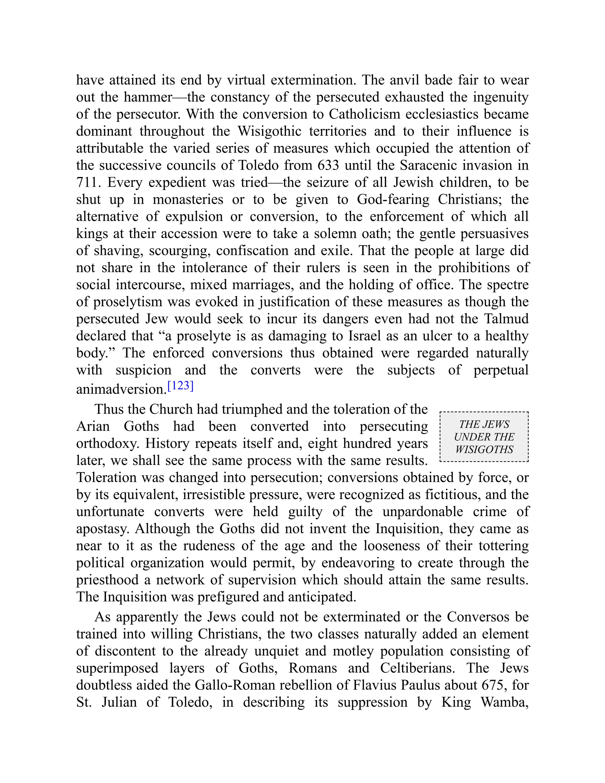 THE JEWS
UNDER THE
WISIGOTHS
have attained its end by virtual extermination. The anvil bade fair to wear
out the hammer—the constancy of the persecuted exhausted the ingenuity
of the persecutor. With the conversion to Catholicism ecclesiastics became
dominant throughout the Wisigothic territories and to their influence is
attributable the varied series of measures which occupied the attention of
the successive councils of Toledo from 633 until the Saracenic invasion in
711. Every expedient was tried—the seizure of all Jewish children, to be
shut up in monasteries or to be given to God-fearing Christians; the
alternative of expulsion or conversion, to the enforcement of which all
kings at their accession were to take a solemn oath; the gentle persuasives
of shaving, scourging, confiscation and exile. That the people at large did
not share in the intolerance of their rulers is seen in the prohibitions of
social intercourse, mixed marriages, and the holding of office. The spectre
of proselytism was evoked in justification of these measures as though the
persecuted Jew would seek to incur its dangers even had not the Talmud
declared that “a proselyte is as damaging to Israel as an ulcer to a healthy
body.” The enforced conversions thus obtained were regarded naturally
with suspicion and the converts were the subjects of perpetual
animadversion.[123]
Thus the Church had triumphed and the toleration of the
Arian Goths had been converted into persecuting
orthodoxy. History repeats itself and, eight hundred years
later, we shall see the same process with the same results.
Toleration was changed into persecution; conversions obtained by force, or
by its equivalent, irresistible pressure, were recognized as fictitious, and the
unfortunate converts were held guilty of the unpardonable crime of
apostasy. Although the Goths did not invent the Inquisition, they came as
near to it as the rudeness of the age and the looseness of their tottering
political organization would permit, by endeavoring to create through the
priesthood a network of supervision which should attain the same results.
The Inquisition was prefigured and anticipated.
As apparently the Jews could not be exterminated or the Conversos be
trained into willing Christians, the two classes naturally added an element
of discontent to the already unquiet and motley population consisting of
superimposed layers of Goths, Romans and Celtiberians. The Jews
doubtless aided the Gallo-Roman rebellion of Flavius Paulus about 675, for
St. Julian of Toledo, in describing its suppression by King Wamba,
 