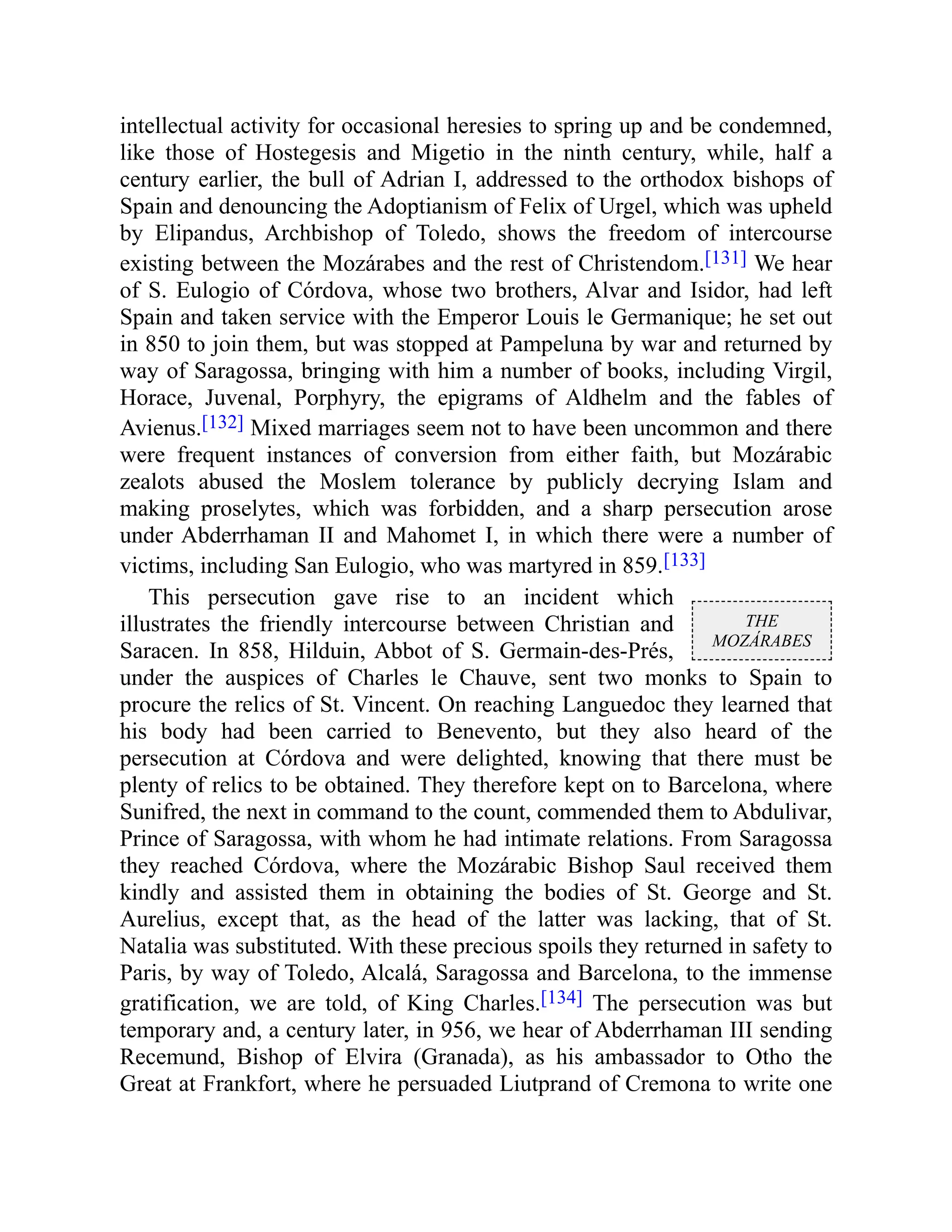 THE
MOZÁRABES
intellectual activity for occasional heresies to spring up and be condemned,
like those of Hostegesis and Migetio in the ninth century, while, half a
century earlier, the bull of Adrian I, addressed to the orthodox bishops of
Spain and denouncing the Adoptianism of Felix of Urgel, which was upheld
by Elipandus, Archbishop of Toledo, shows the freedom of intercourse
existing between the Mozárabes and the rest of Christendom.[131] We hear
of S. Eulogio of Córdova, whose two brothers, Alvar and Isidor, had left
Spain and taken service with the Emperor Louis le Germanique; he set out
in 850 to join them, but was stopped at Pampeluna by war and returned by
way of Saragossa, bringing with him a number of books, including Virgil,
Horace, Juvenal, Porphyry, the epigrams of Aldhelm and the fables of
Avienus.[132] Mixed marriages seem not to have been uncommon and there
were frequent instances of conversion from either faith, but Mozárabic
zealots abused the Moslem tolerance by publicly decrying Islam and
making proselytes, which was forbidden, and a sharp persecution arose
under Abderrhaman II and Mahomet I, in which there were a number of
victims, including San Eulogio, who was martyred in 859.[133]
This persecution gave rise to an incident which
illustrates the friendly intercourse between Christian and
Saracen. In 858, Hilduin, Abbot of S. Germain-des-Prés,
under the auspices of Charles le Chauve, sent two monks to Spain to
procure the relics of St. Vincent. On reaching Languedoc they learned that
his body had been carried to Benevento, but they also heard of the
persecution at Córdova and were delighted, knowing that there must be
plenty of relics to be obtained. They therefore kept on to Barcelona, where
Sunifred, the next in command to the count, commended them to Abdulivar,
Prince of Saragossa, with whom he had intimate relations. From Saragossa
they reached Córdova, where the Mozárabic Bishop Saul received them
kindly and assisted them in obtaining the bodies of St. George and St.
Aurelius, except that, as the head of the latter was lacking, that of St.
Natalia was substituted. With these precious spoils they returned in safety to
Paris, by way of Toledo, Alcalá, Saragossa and Barcelona, to the immense
gratification, we are told, of King Charles.[134] The persecution was but
temporary and, a century later, in 956, we hear of Abderrhaman III sending
Recemund, Bishop of Elvira (Granada), as his ambassador to Otho the
Great at Frankfort, where he persuaded Liutprand of Cremona to write one
 