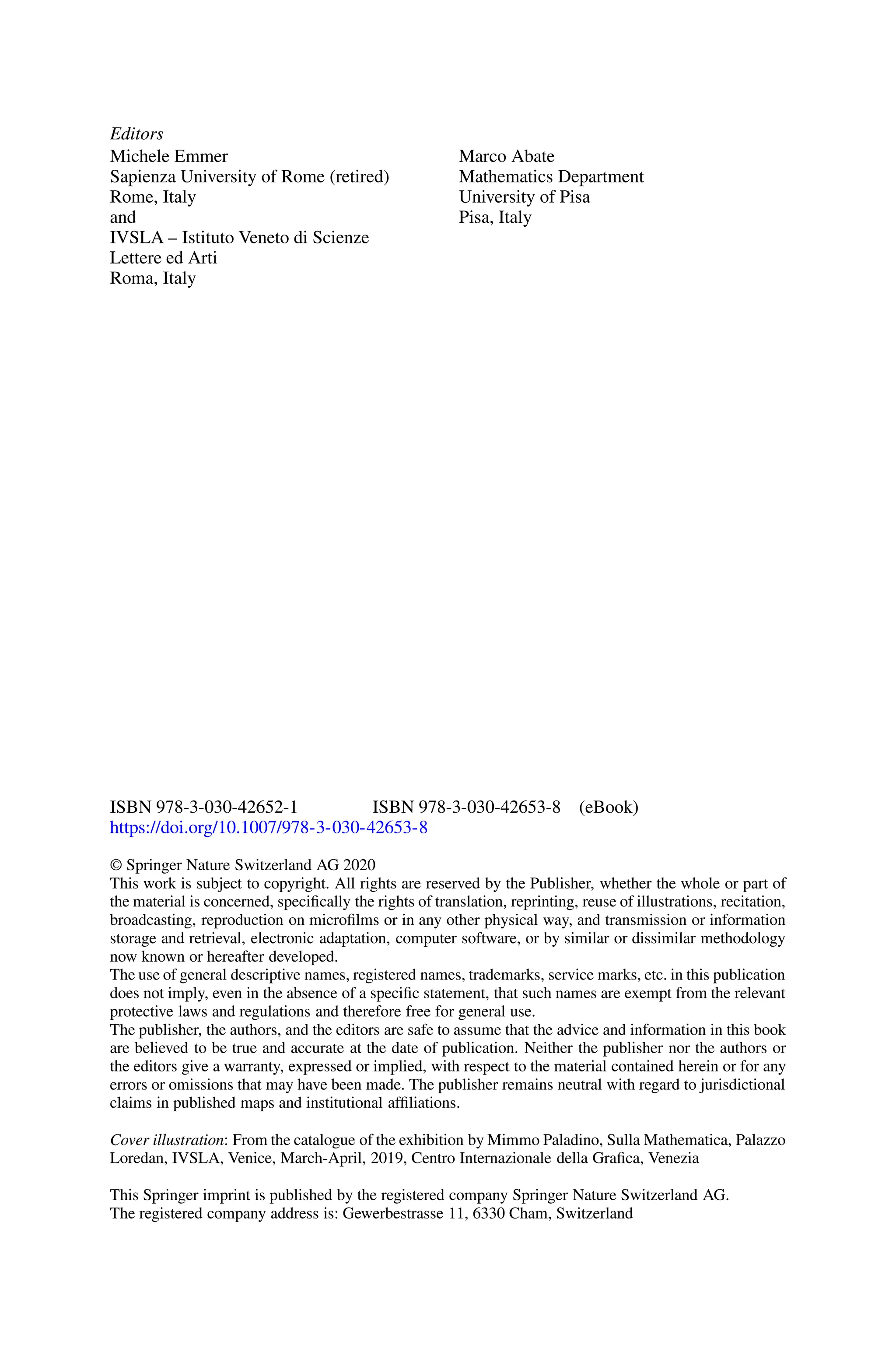 Editors
Michele Emmer
Sapienza University of Rome (retired)
Rome, Italy
and
IVSLA – Istituto Veneto di Scienze
Lettere ed Arti
Roma, Italy
Marco Abate
Mathematics Department
University of Pisa
Pisa, Italy
ISBN 978-3-030-42652-1 ISBN 978-3-030-42653-8 (eBook)
https://doi.org/10.1007/978-3-030-42653-8
© Springer Nature Switzerland AG 2020
This work is subject to copyright. All rights are reserved by the Publisher, whether the whole or part of
the material is concerned, specifically the rights of translation, reprinting, reuse of illustrations, recitation,
broadcasting, reproduction on microfilms or in any other physical way, and transmission or information
storage and retrieval, electronic adaptation, computer software, or by similar or dissimilar methodology
now known or hereafter developed.
The use of general descriptive names, registered names, trademarks, service marks, etc. in this publication
does not imply, even in the absence of a specific statement, that such names are exempt from the relevant
protective laws and regulations and therefore free for general use.
The publisher, the authors, and the editors are safe to assume that the advice and information in this book
are believed to be true and accurate at the date of publication. Neither the publisher nor the authors or
the editors give a warranty, expressed or implied, with respect to the material contained herein or for any
errors or omissions that may have been made. The publisher remains neutral with regard to jurisdictional
claims in published maps and institutional affiliations.
Cover illustration: From the catalogue of the exhibition by Mimmo Paladino, Sulla Mathematica, Palazzo
Loredan, IVSLA, Venice, March-April, 2019, Centro Internazionale della Grafica, Venezia
This Springer imprint is published by the registered company Springer Nature Switzerland AG.
The registered company address is: Gewerbestrasse 11, 6330 Cham, Switzerland
 