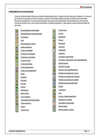 SOLIDWORKS
UPGRADE INFORMÁTICA PÁG. 11
FFEERRRRAAMMEENNTTAASS DDEE RREECCUURRSSOOSS::
A barra de ferramentas Recursos oferece ferramentas para a criação de recursos para modelos. O conjunto
de ícones de recursos é muito numeroso, portanto nem todos estão incluídos na barra de ferramentas
Recursos predefinida. É possível personalizar essa barra de ferramentas acrescentando ou removendo
ícones de acordo com o seu estilo de trabalho e tarefas freqüentes. Veja abaixo a lista de ferramentas de
recursos:
 