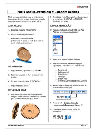 SOLIDWORKS
UPGRADE INFORMÁTICA PÁG. 12
SOLID WORKS – EXERCÍCIO 01 – NOÇÕES BÁSICAS
Neste exercício você irá aprender os fundamentos
básicos para abrir um arquivo, visualizá-lo e entender
os componentes que compõe um projeto sólido.
ABRIR ARQUIVO:
1. Execute o programa SOLIDWORKS
2. Clique no menu Arquivo > ABRIR
3. Procure e abra o arquivo GEAR
(este arquivo deve está na pasta de exercícios,
senão solicite ao seu instrutor)
SALVAR ARQUIVO:
4. Clique no menu Arquivo > SALVAR COMO
5. Escolha a sua pasta de aluno para salvar este
arquivo.
6. No nome do arquivo digite EXERCICIO 01.
7. Clique no botão SALVAR
ROTACIONAR E GIRAR:
8. Usando o botão Central do mouse (botão de
rolagem), clique e arraste o mouse sobre a imagem
para rotacioná-la como na figura abaixo:
9. Gire o botão Central do mouse (o botão de rolagem
do mouse) para AUMENTAR ou DIMINUIR a
visualização do projeto.
MODOS DE VISUALIZAÇÃO:
10. Pressione, no teclado, a BARRA DE ESPAÇO
** Surgirá uma pequena janela assim:
11. Clique 2x na opção FRONTAL (Frontal)
12. Pressione novamente a barra de Espaço e
experimente a visualização dos outros modos:
a. Back (atrás)
b. Left (esquerda)
c. Right (direita)
d. Top (topo)
e. Bottom (lado)
f. Isometric, Aparar Entidadesetric, Dimetric
13. Na parte superior da sua tela existe uma barra de
ferramentas de visualização:
14. Clique no botão Estilos de Exibição
e clique na opção Estrutura de Arames
15. Experimente agora os outros botões de
visualização:
 