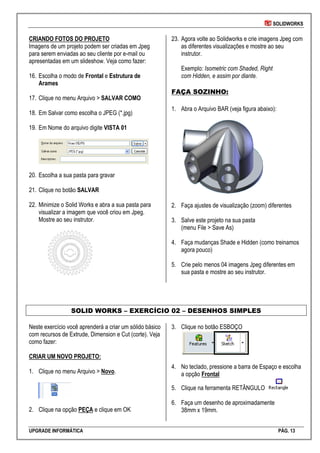 SOLIDWORKS
UPGRADE INFORMÁTICA PÁG. 13
CRIANDO FOTOS DO PROJETO
Imagens de um projeto podem ser criadas em Jpeg
para serem enviadas ao seu cliente por e-mail ou
apresentadas em um slideshow. Veja como fazer:
16. Escolha o modo de Frontal e Estrutura de
Arames
17. Clique no menu Arquivo > SALVAR COMO
18. Em Salvar como escolha o JPEG (*.jpg)
19. Em Nome do arquivo digite VISTA 01
20. Escolha a sua pasta para gravar
21. Clique no botão SALVAR
22. Minimize o Solid Works e abra a sua pasta para
visualizar a imagem que você criou em Jpeg.
Mostre ao seu instrutor.
23. Agora volte ao Solidworks e crie imagens Jpeg com
as diferentes visualizações e mostre ao seu
instrutor.
Exemplo: Isometric com Shaded, Right
com Hidden, e assim por diante.
FAÇA SOZINHO:
1. Abra o Arquivo BAR (veja figura abaixo):
2. Faça ajustes de visualização (zoom) diferentes
3. Salve este projeto na sua pasta
(menu File > Save As)
4. Faça mudanças Shade e Hidden (como treinamos
agora pouco)
5. Crie pelo menos 04 imagens Jpeg diferentes em
sua pasta e mostre ao seu instrutor.
SOLID WORKS – EXERCÍCIO 02 – DESENHOS SIMPLES
Neste exercício você aprenderá a criar um sólido básico
com recursos de Extrude, Dimension e Cut (corte). Veja
como fazer:
CRIAR UM NOVO PROJETO:
1. Clique no menu Arquivo > Novo.
2. Clique na opção PEÇA e clique em OK
3. Clique no botão ESBOÇO
4. No teclado, pressione a barra de Espaço e escolha
a opção Frontal
5. Clique na ferramenta RETÂNGULO
6. Faça um desenho de aproximadamente
38mm x 19mm.
 