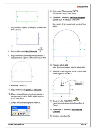 SOLIDWORKS
UPGRADE INFORMÁTICA PÁG. 14
7. Clique na linha superior do retângulo e pressione a
tecla DELETE.
8. Clique na ferramenta Arco Tangente
9. Clique no canto superior esquerdo do desenho e
depois no canto superior direito, formando um Arco
10. Pressione a tecla ESC
11. Clique na ferramenta Dimensão Inteligente
12. Clique no canto inferior esquerdo do desenho e
depois no canto inferior direito, então clique um
pouco mais abaixo.
13. Surgirá uma caixa de largura de dimensão
14. Digite o valor 38 e pressione ENTER
(isso ajustar a largura para 38mm).
15. Agora com a ferramenta Dimensão Inteligente
ajuste a altura do retângulo para 19mm
Sua imagem deverá ser parecida com a da figura
abaixo.
16. Pressione a tecla ESC
(para desmarcar qualquer objetivo selecionado)
17. Selecione toda a imagem e arraste o centro dela
para a origem do eixo X e Y
18. Clique no botão RECURSOS
(na parte superior esquerda da tela ao lado do
Esboço)
19. Agora clique na ferramenta Ressalto/base
Extrudado
20. Selecione o seu desenho
 