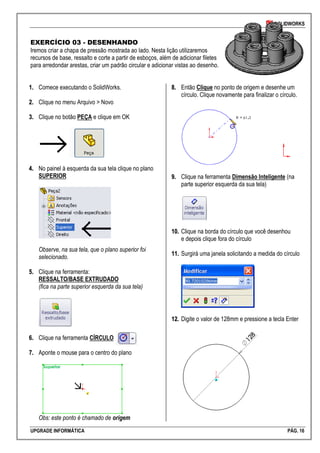 SOLIDWORKS
UPGRADE INFORMÁTICA PÁG. 16
EXERCÍCIO 03 - DESENHANDO
Iremos criar a chapa de pressão mostrada ao lado. Nesta lição utilizaremos
recursos de base, ressalto e corte a partir de esboços, além de adicionar filetes
para arredondar arestas, criar um padrão circular e adicionar vistas ao desenho.
11.. Comece executando o SolidWorks.
22.. Clique no menu Arquivo > Novo
33.. Clique no botão PEÇA e clique em OK
44.. No painel à esquerda da sua tela clique no plano
SUPERIOR
Observe, na sua tela, que o plano superior foi
selecionado.
55.. Clique na ferramenta:
RESSALTO/BASE EXTRUDADO
(fica na parte superior esquerda da sua tela)
66.. Clique na ferramenta CÍRCULO
77.. Aponte o mouse para o centro do plano
Obs: este ponto é chamado de origem
88.. Então Clique no ponto de origem e desenhe um
círculo. Clique novamente para finalizar o círculo.
99.. Clique na ferramenta Dimensão Inteligente (na
parte superior esquerda da sua tela)
1100.. Clique na borda do círculo que você desenhou
e depois clique fora do círculo
1111.. Surgirá uma janela solicitando a medida do círculo
1122.. Digite o valor de 128mm e pressione a tecla Enter
 