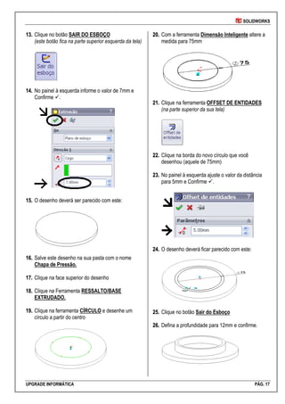 SOLIDWORKS
UPGRADE INFORMÁTICA PÁG. 17
1133.. Clique no botão SAIR DO ESBOÇO
(este botão fica na parte superior esquerda da tela)
1144.. No painel à esquerda informe o valor de 7mm e
Confirme .
1155.. O desenho deverá ser parecido com este:
1166.. Salve este desenho na sua pasta com o nome
Chapa de Pressão.
1177.. Clique na face superior do desenho
1188.. Clique na Ferramenta RESSALTO/BASE
EXTRUDADO.
1199.. Clique na ferramenta CÍRCULO e desenhe um
círculo a partir do centro
2200.. Com a ferramenta Dimensão Inteligente altere a
medida para 75mm
2211.. Clique na ferramenta OFFSET DE ENTIDADES
(na parte superior da sua tela)
2222.. Clique na borda do novo círculo que você
desenhou (aquele de 75mm)
2233.. No painel à esquerda ajuste o valor da distância
para 5mm e Confirme .
2244.. O desenho deverá ficar parecido com este:
2255.. Clique no botão Sair do Esboço
2266.. Defina a profundidade para 12mm e confirme.
 