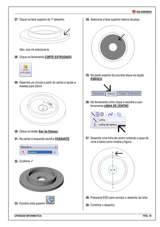 SOLIDWORKS
UPGRADE INFORMÁTICA PÁG. 18
2277.. Clique na face superior do 1º desenho
Obs: isso irá selecioná-la
2288.. Clique na ferramenta CORTE EXTRUDADO
2299.. Desenhe um círculo a partir do centro e ajuste a
medida para 25mm
3300.. Clique no botão Sair do Esboço
3311.. No painel à esquerda escolha PASSANTE
3322.. Confirme 
3333.. Escolha vista superior
3344.. Selecione a face superior interna da peça
3355.. Na parte superior da sua tela clique na opção
ESBOÇO
3366.. Na ferramenta Linha clique e escolha a sub-
ferramenta LINHA DE CENTRO
3377.. Desenhe uma linha de centro cortando a peça de
cima à baixo como mostra a figura:
3388.. Pressione ESC para concluir o desenho da linha
3399.. Confirme o desenho
 