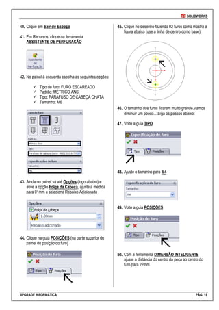 SOLIDWORKS
UPGRADE INFORMÁTICA PÁG. 19
4400.. Clique em Sair do Esboço
4411.. Em Recursos, clique na ferramenta
ASSISTENTE DE PERFURAÇÃO
4422.. No painel à esquerda escolha as seguintes opções:
 Tipo de furo: FURO ESCAREADO
 Padrão: MÉTRICO ANSI
 Tipo: PARAFUSO DE CABEÇA CHATA
 Tamanho: M6
4433.. Ainda no painel vá até Opções (logo abaixo) e
ative a opção Folga da Cabeça, ajuste a medida
para 01mm e selecione Rebaixo Adicionado
4444.. Clique na guia POSIÇÕES (na parte superior do
painel de posição do furo)
4455.. Clique no desenho fazendo 02 furos como mostra a
figura abaixo (use a linha de centro como base):
4466.. O tamanho dos furos ficaram muito grande.Vamos
diminuir um pouco... Siga os passos abaixo:
4477.. Volte a guia TIPO
4488.. Ajuste o tamanho para M4
4499.. Volte a guia POSIÇÕES
5500.. Com a ferramenta DIMENSÃO INTELIGENTE
ajuste a distância do centro da peça ao centro do
furo para 22mm
 