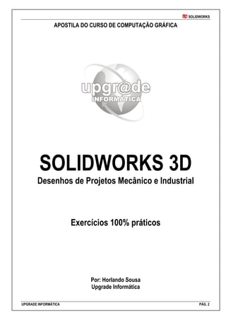 SOLIDWORKS
UPGRADE INFORMÁTICA PÁG. 2
APOSTILA DO CURSO DE COMPUTAÇÃO GRÁFICA
SOLIDWORKS 3D
Desenhos de Projetos Mecânico e Industrial
Exercícios 100% práticos
Por: Horlando Sousa
Upgrade Informática
 