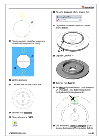 SOLIDWORKS
UPGRADE INFORMÁTICA PÁG. 20
5511.. Faça o mesmo com o outro furo (ambos terão
distância de 22mm partindo do centro)
5522.. Confirme o comando
5533.. O resultado deve ser parecido com este:
5544.. Escolha a visão Isométrica
5555.. Clique na ferramente FILETE
5566.. No painel, à esquerda, informe o raio de 2mm
5577.. Clique na face superior do ressaltado e na face
externa da base
5588.. Clique em Confirmar 
5599.. Escolha a visão Superior
6600.. Em Esboço clique na ferramenta círculo e desenhe
um círculo sobre a linha de centro (aquela linha
pontilhada que criamos anteriormente):
6611.. Com a ferramenta Dimensão Inteligente ajuste o
tamanho do círculo para 17mm e ajuste a distância
 
