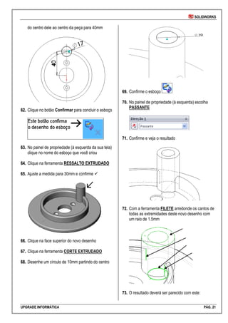 SOLIDWORKS
UPGRADE INFORMÁTICA PÁG. 21
do centro dele ao centro da peça para 40mm
6622.. Clique no botão Confirmar para concluir o esboço
6633.. No painel de propriedade (à esquerda da sua tela)
clique no nome do esboço que você criou
6644.. Clique na ferramenta RESSALTO EXTRUDADO
6655.. Ajuste a medida para 30mm e confirme 
6666.. Clique na face superior do novo desenho
6677.. Clique na ferramenta CORTE EXTRUDADO
6688.. Desenhe um círculo de 10mm partindo do centro
6699.. Confirme o esboço
7700.. No painel de propriedade (à esquerda) escolha
PASSANTE
7711.. Confirme e veja o resultado
7722.. Com a ferramenta FILETE arredonde os cantos de
todas as extremidades deste novo desenho com
um raio de 1.5mm
7733.. O resultado deverá ser parecido com este:
 