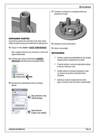 SOLIDWORKS
UPGRADE INFORMÁTICA PÁG. 22
COPIANDO PARTES
Os próximos passos lhe ensinarão como fazer várias
cópias da parte da peça que desenhamos agora pouco.
7744.. Clique no menu Exibir > EIXOS TEMPORÁRIOS
Obs: surgirão linhas de eixo marcando o centro das
peças desenhadas.
7755.. Em Recursos clique na ferramenta PADRÃO
CIRCULAR (sub-ferramenta da padrão linear)
7766.. No painel de propriedades informe os dados
abaixo:
7777.. Confirme o comando e o resultado deverá ser
parecido com este:
7788.. Desative os eixos temporários.
7799.. Salve o seu projeto
REVISANDO:
 Analise o painel de propriedades do seu projeto
(aquele painel à esquerda da sua tela)
 O painel contém o nome de cada efeito esboço
e recurso criado por você
 Analise todos os comandos aplicados e faça
um resumo de quantos comandos foram
utilizados
 Solicite ao instrutor esclarecimento sobre
algum comando você não tenha compreendido.
 