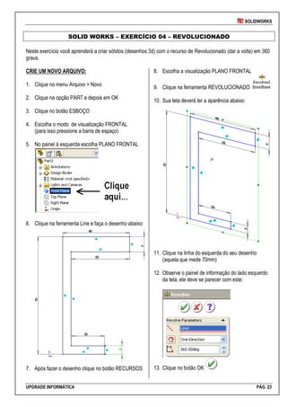 SOLIDWORKS
UPGRADE INFORMÁTICA PÁG. 23
SOLID WORKS – EXERCÍCIO 04 – REVOLUCIONADO
Neste exercício você aprenderá a criar sólidos (desenhos 3d) com o recurso de Revolucionado (dar a volta) em 360
graus.
CRIE UM NOVO ARQUIVO:
1. Clique no menu Arquivo > Novo
2. Clique na opção PART e depois em OK
3. Clique no botão ESBOÇO
4. Escolha o modo de visualização FRONTAL
(para isso pressione a barra de espaço)
5. No painel à esquerda escolha PLANO FRONTAL
6. Clique na ferramenta Line e faça o desenho abaixo:
7. Após fazer o desenho clique no botão RECURSOS
8. Escolha a visualização PLANO FRONTAL
9. Clique na ferramenta REVOLUCIONADO
10. Sua tela deverá ter a aparência abaixo:
11. Clique na linha do esquerda do seu desenho
(aquela que mede 70mm)
12. Observe o painel de informação do lado esquerdo
da tela, ele deve se parecer com este:
13. Clique no botão OK
 