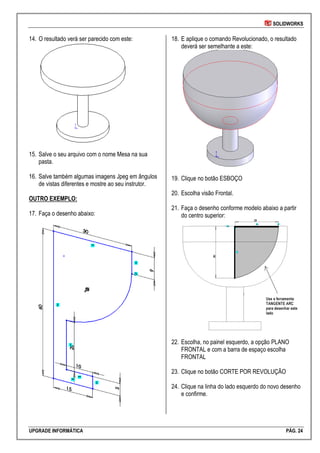 SOLIDWORKS
UPGRADE INFORMÁTICA PÁG. 24
14. O resultado verá ser parecido com este:
15. Salve o seu arquivo com o nome Mesa na sua
pasta.
16. Salve também algumas imagens Jpeg em ângulos
de vistas diferentes e mostre ao seu instrutor.
OUTRO EXEMPLO:
17. Faça o desenho abaixo:
18. E aplique o comando Revolucionado, o resultado
deverá ser semelhante a este:
19. Clique no botão ESBOÇO
20. Escolha visão Frontal.
21. Faça o desenho conforme modelo abaixo a partir
do centro superior:
22. Escolha, no painel esquerdo, a opção PLANO
FRONTAL e com a barra de espaço escolha
FRONTAL
23. Clique no botão CORTE POR REVOLUÇÃO
24. Clique na linha do lado esquerdo do novo desenho
e confirme.
 